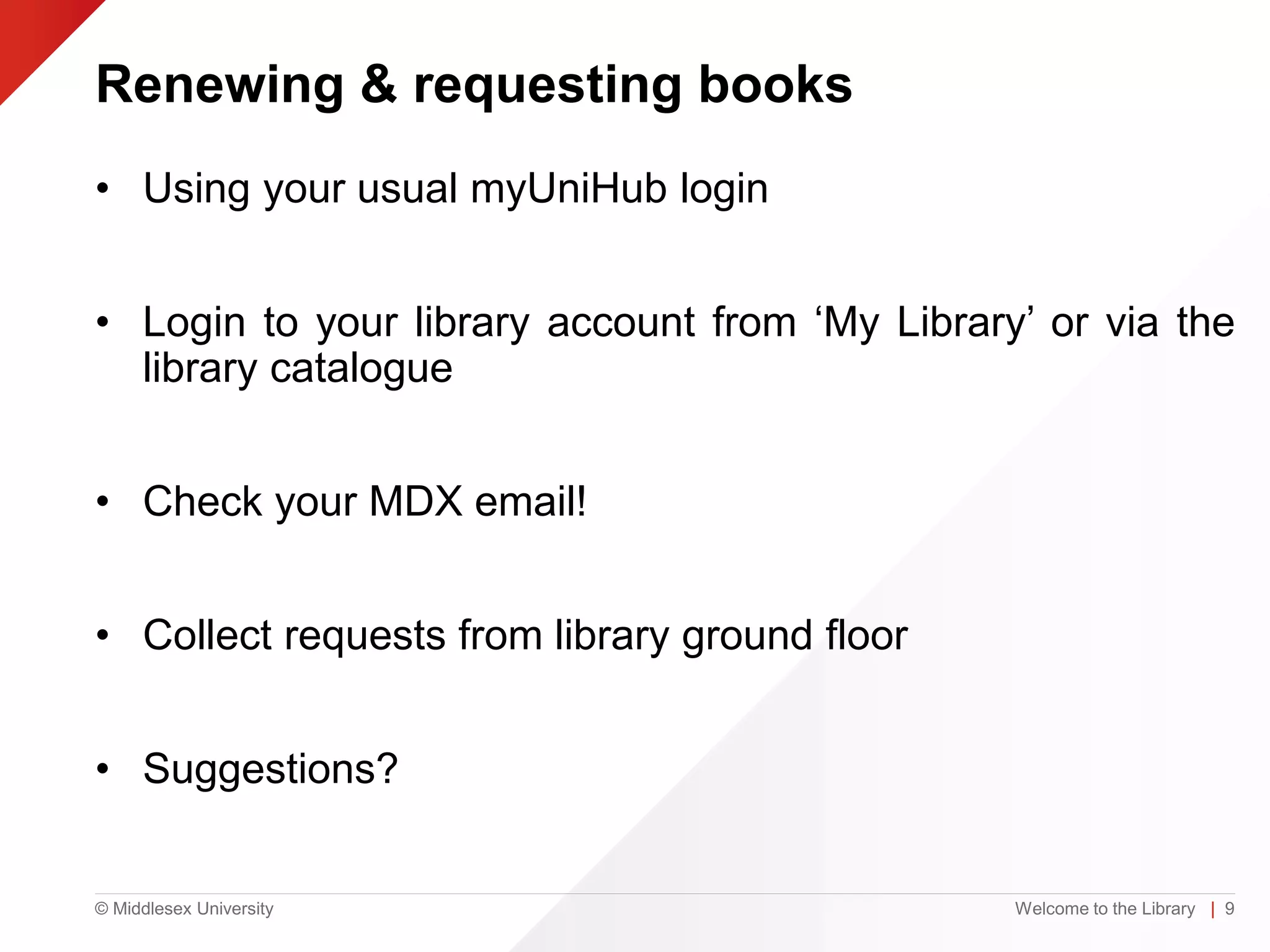 © Middlesex University
Renewing & requesting books
• Using your usual myUniHub login
• Login to your library account from ‘My Library’ or via the
library catalogue
• Check your MDX email!
• Collect requests from library ground floor
• Suggestions?
Welcome to the Library | 9
 