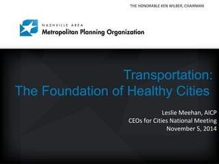 THE HONORABLE KEN WILBER, CHAIRMAN 
Mayor Karl Dean, Chairman 
Transportation: 
The Foundation of Healthy Cities 
Leslie Meehan, AICP 
CEOs for Cities National Meeting 
November 5, 2014 
 