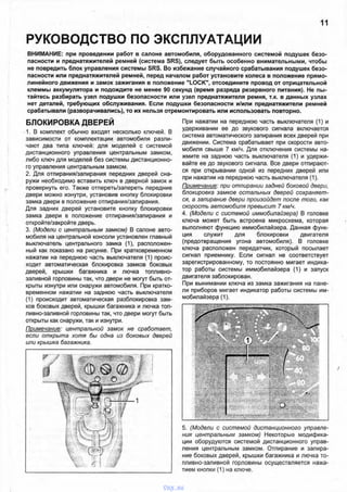 РУКОВОДСТВО ПО ЭКСПЛУАТАЦИИ
11
ВНИМАНИЕ: при проведении работ в салоне автомобиля, оборудованного системой подушек безо­
пасности и преднатяжителей ремней (система SRS), следует быть особенно внимательными, чтобы
не повредить блок управления системы SRS. Во избежание случайного срабатывания подушек безо­
пасности или преднатяжителей ремней, перед началом работ установите колеса в положение прямо­
линейного движения и замок зажигания в положение "LOCK", отсоедините провод от отрицательной
клеммы аккумулятора и подождите не менее 90 секунд (время разряда резервного питания). Не пы­
тайтесь разбирать узел подушки безопасности или узел преднатяжителя ремня, т.к. в данных узлах
нет деталей, требующих обслуживания. Если подушки безопасности и/или преднатяжители ремней
срабатывали (разворачивались), то их нельзя отремонтировать или использовать повторно.
БЛОКИРОВКА ДВЕРЕЙ
1. В комплект обычно входят несколько ключей. В
зависимости от комплектации автомобиля разли­
чают два типа ключей: для моделей с системой
дистанционного управления центральным замком,
либо ключ для моделей без системы дистанционно­
го управления центральным замком.
2. Для отпирания/запирания передних дверей сна­
ружи необходимо вставить ключ в дверной замок и
провернуть его. Также отпереть/запереть передние
двери можно изнутри, установив кнопку блокировки
замка двери в положение отпирания/запирания.
Для задних дверей установите кнопку блокировки
замка двери в положение отпирания/запирания и
откройте/закройте дверь.
3. (Модели с центральным замком) В салоне авто­
мобиля на центральной консоли установлен главный
выключатель центрального замка (1), расположен­
ный как показано на рисунке. При кратковременном
нажатии на переднюю часть выключателя (1) проис­
ходит автоматическая блокировка замков боковых
дверей, крышки багажника и лючка топливно­
заливной горловины так, что двери не могут быть от­
крыты изнутри или снаружи автомобиля. При кратко­
временном нажатии на заднюю часть выключателя
(1) происходит автоматическая разблокировка зам­
ков боковых дверей, крышки багажника и лючка топ­
ливно-заливной горловины так, что двери могут быть
открыты как снаружи, так и изнутри.
Примечание: центральной замок не сработает,
если открыта хотя бы одна из боковых дверей
или крышка багажника.
При нажатии на переднюю часть выключателя (1) и
удерживании ее до звукового сигнала включается
система автоматического запирания всех дверей при
движении. Система срабатывает при скорости авто­
мобиля свыше 7 км/ч. Для отключения системы на­
жмите на заднюю часть выключателя (1) и удержи­
вайте ее до звукового сигнала. Все двери отпирают­
ся при открывании одной из передних дверей или
при нажатии на переднюю часть выключателя (1).
Примечание: при отпирании задней боковой двери,
блокировка замков остальных дверей сохраняет­
ся, а запирание двери произойдет после того, как
скорость автомобиля превысит 7 км/ч.
4. (Модели с системой иммобилайзера) В головке
ключа может быть встроена микросхема, которая
выполняют функцию иммобилайзера. Данная функ­
ция служит для блокировки двигателя
(предотвращения угона автомобиля). В головке
ключа расположен передатчик, который посылает
сигнал приемнику. Если сигнал не соответствует
зарегистрированному, то постоянно мигает индика­
тор работы системы иммобилайзера (1) и запуск
двигателя заблокирован.
При вынимании ключа из замка зажигания на пане­
ли приборов мигает индикатор работы системы им­
мобилайзера (1).
5. (Модели с системой дистанционного управле­
ния центральным замком) Некоторые модифика­
ции оборудуются системой дистанционного управ­
ления центральным замком. Отпирание и запира­
ние боковых дверей, крышки багажника и лючка то­
пливно-заливной горловины осуществляется нажа­
тием кнопки (1) на ключе.
vnx.su
 