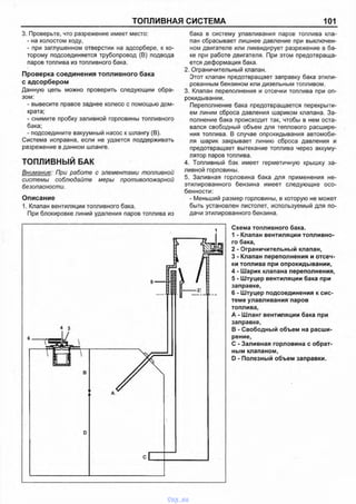 ТОПЛИВНАЯ СИСТЕМА 101
3. Проверьте, что разрежение имеет место:
- на холостом ходу,
- при заглушенном отверстии на адсорбере, к ко­
торому подсоединяется трубопровод (В) подвода
паров топлива из топливного бака.
Проверка соединения топливного бака
с адсорбером
Данную цепь можно проверить следующим обра­
зом:
- вывесите правое заднее колесо с помощью дом­
крата;
- снимите пробку заливной горловины топливного
бака;
- подсоедините вакуумный насос к шлангу (В).
Система исправна, если не удается поддерживать
разрежение в данном шланге.
ТОПЛИВНЫЙ БАК
Внимание: При работе с элементами топливной
системы соблюдайте меры противопожарной
безопасности.
Описание
1. Клапан вентиляции топливного бака.
При блокировке линий удаления паров топлива из
бака в систему улавливания паров топлива кла­
пан сбрасывает лишнее давление при выключен­
ном двигателе или ликвидирует разрежение в ба­
ке при работе двигателя. При этом предотвраща­
ется деформация бака.
2. Ограничительный клапан.
Этот клапан предотвращает заправку бака этили­
рованным бензином или дизельным топливом.
3. Клапан переполнения и отсечки топлива при оп­
рокидывании.
Переполнение бака предотвращается перекрыти­
ем линии сброса давления шариком клапана. За­
полнение бака происходит так, чтобы в нем оста­
вался свободный объем для теплового расшире­
ния топлива. В случае опрокидывания автомоби­
ля шарик закрывает линию сброса давления и
предотвращает вытекание топлива через аккуму­
лятор паров топлива.
4. Топливный бак имеет герметичную крышку за­
ливной горловины.
5. Заливная горловина бака для применения не­
этилированного бензина имеет следующие осо­
бенности:
- Меньший размер горловины, в которую не может
быть установлен пистолет, используемый для по­
дачи этилированного бензина.
Схема топливного бака.
1 - Клапан вентиляции топливно­
го бака,
2 - Ограничительный клапан,
3 - Клапан переполнения и отсеч­
ки топлива при опрокидывании,
4 - Шарик клапана переполнения,
5 - Штуцер вентиляции бака при
заправке,
6 - Штуцер подсоединения к сис­
теме улавливания паров
топлива,
А - Шланг вентиляции бака при
заправке,
В - Свободный объем на расши­
рение,
С - Заливная горловина с обрат­
ным клапаном,
D - Полезный объем заправки.
vnx.su
 