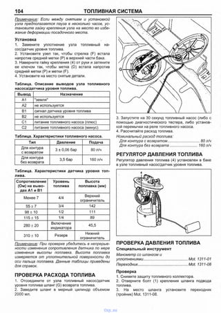 104 ТОПЛИВНАЯ СИСТЕМА
Примечание: Если между снятием и установкой
узла предполагается пауза в несколько часов, ус­
тановите гайку крепления узла на место во избе­
жание деформации посадочного места.
Установка
1. Замените уплотнение узла топливный на­
сос/датчик уровня топлива.
2. Установите узел так, чтобы стрелка (F) встала
напротив средней метки (Р) в верхней части бака.
3. Наверните гайку крепления (4) от руки и затяните
ее ключом так, чтобы метка (D) встала напротив
средней метки (Р) и метки (F).
4. Установите на место снятые детали.
Таблица. Описание выводов узла топливного
Вывод Назначение
А1 "земля"
А2 не используется
В1 сигнал датчика уровня топлива
В2 не используется
С1 питание топливного насоса (плюс)
С2 питание топливного насоса (минус)
Таблица. Характеристики топливного насоса.
Тип Давление Подача
Для контура
с возвратом
3 ± 0,06 бар 80 л/ч
Для контура
без возврата
3,5 бар 160 л/ч
Таблица. Характеристики датчика уровня топ­
лива.
Сопротивление
(Ом) на выво­
дах А1 и В1
Уровень
топлива
Высота
поплавка (мм)
Менее 7 4/4
Верхний
ограничитель
55 ± 7 3/4 142
98 ± 10 1/2 111
115 ± 15 1/4 89
280 ± 20
Включение
индикатора
45,5
310 ±10 Резерв
Нижний
ограничитель
Примечание: При проверке убедитесь в непрерыв­
ности изменения сопротивления датчика по мере
изменения высоты поплавка. Высота поплавка
измеряется от уплотнительной поверхности до
оси пальца поплавка. Данные таблицы приведены
для справок.
ПРОВЕРКА РАСХОДА ТОПЛИВА
1. Отсоедините от узла топливный насос/датчик
уровня топлива шланг (G) возврата топлива.
2. Заведите шланг в мерный цилиндр объемом
2000 мл.
3. Запустите на 30 секунд топливный насос (либо с
помощью диагностического тестера, либо установ­
кой перемычки на реле топливного насоса.
4. Рассчитайте расход топлива.
Номинальный расход топлива:
Для контура с возвратом................................. 80 л/ч
Для контура без возврата........................... 160 л/ч
РЕГУЛЯТОР ДАВЛЕНИЯ ТОПЛИВА
Регулятор давления топлива (4) установлен в баке
в узле топливный насос/датчик уровня топлива.
ПРОВЕРКА ДАВЛЕНИЯ ТОПЛИВА
Специальный инструмент
Манометр со шлангом и
уплотнениями..............................................Mot. 1311-01
Переходник...................................................Mot. 1311-08
Проверка
1. Снимите защиту топливного коллектора.
2. Отверните болт (1) крепления шланга подвода
топлива.
3. На место шланга установите переходник
(тройник) Mot. 1311-08.
vnx.su
 