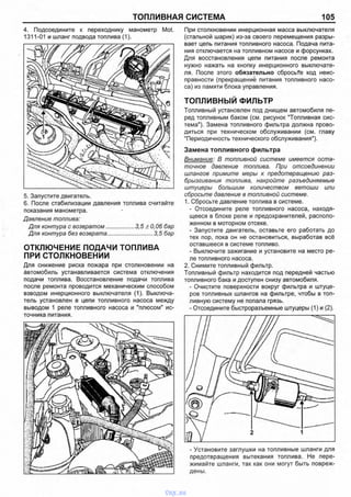 ТОПЛИВНАЯ СИСТЕМА 105
4. Подсоедините к переходнику манометр Mot.
1311-01 и шланг подвода топлива (1).
5. Запустите двигатель.
6. После стабилизации давления топлива считайте
показания манометра.
Давление топлива:
Для контура с возвратом................. 3,5 ±0,06 бар
Для контура без возврата............................3,5 бар
ОТКЛЮЧЕНИЕ ПОДАЧИ ТОПЛИВА
ПРИ СТОЛКНОВЕНИИ
Для снижение риска пожара при столкновении на
автомобиль устанавливается система отключения
подачи топлива. Восстановление подачи топлива
после ремонта проводится механическим способом
взводом инерционного выключателя (1). Выключа­
тель установлен в цепи топливного насоса между
выводом 1 реле топливного насоса и "плюсом" ис­
точника питания.
При столкновении инерционная масса выключателя
(стальной шарик) из-за своего перемещения разры­
вает цепь питания топливного насоса. Подача пита­
ния отключается на топливном насосе и форсунках.
Для восстановления цепи питания после ремонта
нужно нажать на кнопку инерционного выключате­
ля. После этого обязательно сбросьте код неис­
правности (прекращение питания топливного насо­
са) из памяти блока управления.
ТОПЛИВНЫЙ ФИЛЬТР
Топливный установлен под днищем автомобиля пе­
ред топливным баком (см. рисунок "Топливная сис­
тема"). Замена топливного фильтра должна прово­
диться при техническом обслуживании (см. главу
"Периодичность технического обслуживания").
Замена топливного фильтра
Внимание: В топливной системе имеется оста­
точное давление топлива. При отсоединении
шлангов примите меры к предотвращению раз­
брызгивания топлива, накройте разъединяемые
штуцеры большим количеством ветоши или
сбросьте давление в топливной системе.
1. Сбросьте давление топлива в системе.
- Отсоедините реле топливного насоса, находя­
щееся в блоке реле и предохранителей, располо­
женном в моторном отсеке.
- Запустите двигатель, оставьте его работать до
тех пор, пока он не остановиться, выработав всё
оставшееся в системе топливо.
- Выключите зажигание и установите на место ре­
ле топливного насоса.
2. Снимите топливный фильтр.
Топливный фильтр находится под передней частью
топливного бака и доступен снизу автомобиля.
- Очистите поверхности вокруг фильтра и штуце­
ров топливных шлангов на фильтре, чтобы в топ­
ливную систему не попала грязь.
- Отсоедините быстроразъемные штуцеры (1) и (2).
- Установите заглушки на топливные шланги для
предотвращения вытекания топлива. Не пере­
жимайте шланги, так как они могут быть повреж­
дены.
vnx.su
 