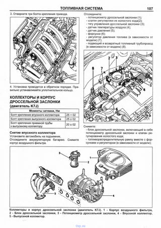 ТОПЛИВНАЯ СИСТЕМА 107
3. Отверните три болта крепления привода.
4. Установка проводится в обратном порядке. Пра­
вильно устанавливайте уплотнительное кольцо.
КОЛЛЕКТОРЫ И КОРПУС
ДРОССЕЛЬНОЙ ЗАСЛОНКИ
(двигатель K7J)
Моменты затяжки, Нм
Болт крепления впускного коллектора 25 + 02
Болт крепления выпускного коллектора 25 ±02
Болт крепления приемной трубы
к выпускному коллектору
20 ±02
Снятие впускного коллектора
Установите автомобиль на подъемник.
Отсоедините аккумуляторную батарею. Снимите
корпус воздушного фильтра.
Отсоедините:
- потенциометр дроссельной заслонки (1);
- клапан регулирования холостого хода(2);
- тягу управления дроссельной заслонки (3);
- датчик температуры воздуха (4);
- датчик давления (5);
- форсунки (6);
- регулятор давления топлива (в зависимости от
модели) (7);
- подающий и возвратный топливный трубопровод
(в зависимости от модели) (8).
Снимите:
- блок дроссельной заслонки, включающий в себя
потенциометр дроссельной заслонки и клапан ре­
гулирования холостого хода;
- топливораспределительную рампу вместе с фор­
сунками и регулятором (в зависимости от модели);
Коллекторы и корпус дроссельной заслонки (двигатель K7J). 1 - Корпус воздушного фильтра,
2 - Блок дроссельной заслонки, 3 - Потенциометр дроссельной заслонки, 4 - Впускной коллектор,
5 - Выпускной коллектор.
vnx.su
 