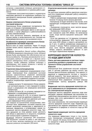 110 СИСТЕМА ВПРЫСКА ТОПЛИВА SIEMENS "SIRIUS 32й
сигналом с изменяемой степенью циклического от­
крытия (RCO) в зависимости от режима работы дви­
гателя.
- Управление электровентиляторами и индикатором
перегрева двигателя на комбинации приборов осу­
ществляется электронным блоком управления сис­
темой впрыска.
Замена электронного блока управления
системой впрыска
Электронные блоки управления поставляются без
кодов, но готовыми к программированию.
При замене блока необходимо ввести в него код ав­
томобиля, а затем убедиться в работоспособности
системы иммобилайзера.
Для этого достаточно включить зажигание на не­
сколько секунд, а затем выключить его. Система им­
мобилайзера включается при вынимании ключа.
Особенности проверок электронного блока
управления системой впрыска
Выньте ключ из замка зажигания. Через 10 секунд
должен начать мигать индикатор системы иммоби­
лайзера.
Внимание: Автомобили данной модели оборудова­
ны блоком управления специального типа, который
должен быть закодирован для обеспечения его ра­
ботоспособности. Поэтому рекомендуется не ис­
пытывать взятые со склада или с другого авто­
мобиля электронные блоки управления системой
впрыска, чтобы избежать проблем кодировки и
раскодировки, что может привести к выходу из
строя этих блоков управления.
Стратегия впрыск/кондиционер
Отдельный блок управления кондиционером отсут­
ствует. Электронный блок управления системой
впрыска самостоятельно управляет включением
компрессора, с учетом мощности, которую потреб­
ляет компрессор, и давления хладагента в контуре.
В работе кондиционера задействованы следующие
контакты:
- провод контакта 10 электронного блока управле­
ния системой впрыска. С него передается инфор­
мация о разрешении или запрещении включения
компрессора:
- провод контакта 46, по которому передается ин­
формация о потребляемой мощности;
- провод контактов 82 и 83, по которым подается
напряжение на датчик давления хладагента;
- провод контакта 18 датчика давления для пере­
дачи информации блоку управления.
При нажатии на выключатель кондиционера, элек­
тронный блок управления системой впрыска раз­
решает включение компрессора в зависимости от
значения параметров и устанавливает режим по­
вышенной частоты вращения холостого хода. Час­
тота вращения на этом режиме может достигать
850 об/мин в зависимости от мощности, потребляе­
мой компрессором и давления хладагента.
Внимание: Значение параметра "PR потребляе­
мая мощность" никогда не равно 0, вне зависимо­
сти от того, включен компрессор или нет Мини­
мальное значение составляет 250 ватт.
Стратегия включения компрессора конди­
ционера
На некоторых режимах работы двигателя электрон­
ный блок управления запрещает работу компрессо­
ра кондиционера:
- Работа компрессора кондиционера запрещена в
течение 10 секунд после запуска двигателя.
- Компрессор не будет включен в том случае, если
температура охлаждающей жидкости превышает
120°С.
- Компрессор отключается, если частота враще­
ния превышает 6200 об/мин.
- Компрессор отключается, если частота враще­
ния становится ниже 544 об/мин. Он включается
снова, когда частота вращения превышает 1000
об/мин.
- Если при движении на 1-й передаче положение
потенциометра превышает 50%, частота враще­
ния ниже 2300 об/мин и скорость автомобиля ни­
же 4 км/ч, то работа компрессора запрещается в
течение 7 секунд. Работа компрессора разреша­
ется, если частота вращения достигнет 2800
об/мин, скорость автомобиля превысит 15 км/ч
или будет переключена передача.
КОРРЕКЦИЯ ОБОРОТОВ ХОЛОСТО­
ГО ХОДА ДВИГАТЕЛЯ
Связь датчика давления в системе гидро­
усилителя рулевого управления и элек­
тронного блока управления системой
впрыска
Электронный блок управления получает информа­
цию от датчика давления (ее можно считать при
помощи диагностических приборов). Она зависит от
давления в гидравлической системе и текучести
рабочей жидкости. Чем выше давление, тем боль­
ше энергии потребляет насос гидроусилителя.
Электронный блок управления системой впрыска
устанавливает частоту вращения, равную 850
об/мин.
Коррекция частоты вращения холостого хо­
да в зависимости от напряжения и величи­
ны электрической нагрузки
Коррекция частоты вращения холостого хода ком­
пенсирует падение напряжения при включении по­
требителей электроэнергии при малом токе зарядки
батареи. Для этого увеличивается частота враще­
ния холостого хода.
Чем ниже напряжение, тем значительнее коррекция
частоты вращения холостого хода. Коррекция осу­
ществляется при падении напряжения ниже 12,7 В
и изменяется в пределах от холостого хода до 865
об/мин.
Адаптивная коррекция частоты вращения
холостого хода
Эта коррекция эффективна только в том случае,
если температура охлаждающей жидкости выше
75°С, прошло 30 секунд после запуска двигателя и
он находится в фазе регулирования номинального
холостого хода.
vnx.su
 