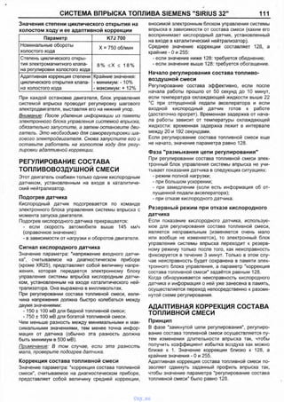 СИСТЕМА ВПРЫСКА ТОПЛИВА SIEMENS "SIRIUS 32м 111
Значения степени циклического открытия на
При каждой остановке двигателя, блок управления
системой впрыска проводит регулировку шагового
электродвигателя, выставляя его на нижний упор.
Внимание: После удаления информации из памяти
электронного блока управления системой впрыска,
обязательно запустите, а затем остановите дви­
гатель. Это необходимо для саморегулировки ша­
гового электродвигателя. Снова запустите его и
оставьте работать на холостом ходу для регу­
лировки адаптивной коррекции.
РЕГУЛИРОВАНИЕ СОСТАВА
ТОПЛИВОВОЗДУШНОЙ СМЕСИ
Этот двигатель снабжен только одним кислородным
датчиком, установленным на входе в каталитиче­
ский нейтрализатор.
Подогрев датчика
Кислородный датчик подогревается по команде
электронного блока управления системы впрыска с
момента запуска двигателя.
Подогрев кислородного датчика прекращается:
- если скорость автомобиля выше 145 км/ч
(справочное значение):
- в зависимости от нагрузки и оборотов двигателя.
Сигнал кислородного датчика
Значение параметра: "напряжение входного датчи­
ка", считываемое на диагностическом приборе
(кроме XR25), представляет собой величину напря­
жения, которая передается электронному блоку
управления системы впрыска кислородным датчи­
ком, установленным на входе каталитического ней­
трализатора. Она выражена в милливольтах.
При регулировании состава топливной смеси, вели­
чина напряжения должна быстро колебаться между
двумя значениями:
-150 ± 100 мВ для бедной топливной смеси;
- 750 ± 100 мВ для богатой топливной смеси.
Чем меньше разность между минимальными и мак­
симальными значениями, тем менее точна инфор­
мация от датчика (обычно эта разность должна
быть минимум в 500 мВ).
Примечание: В том случае, если эта разность
мала, проверьте подогрев датчика.
Коррекция состава топливной смеси
Значение параметра: "коррекция состава топливной
смеси", считываемое на диагностическом приборе,
представляет собой величину средней коррекции,
вносимой электронным блоком управления системы
впрыска в зависимости от состава смеси (каким его
воспринимает кислородный датчик, установленный
на входе в каталитический нейтрализатор).
Среднее значение коррекции составляет 128, а
крайние - 0 и 255:
- если значение ниже 128: требуется обеднение;
- если значение выше 128: требуется обогащение.
Начало регулирования состава топливо­
воздушной смеси
Регулирование состава эффективно, если после
начала работы прошло от 50 секунд до 10 минут,
если температура охлаждающей жидкости выше 22
°С при отпущенной педали акселератора и если
входной кислородный датчик готов к работе
(достаточно прогрет). Временная задержка от нача­
ла работы зависит от температуры охлаждающей
жидкости: временная задержка лежит в интервале
между 20 и 192 секундами.
Если регулирование состава топливной смеси еще
не начато, значение параметра равно 128.
Фаза "размыкания цепи регулирования"
При регулировании состава топливной смеси элек­
тронный блок управления системы впрыска не учи­
тывает показания датчика в следующих ситуациях:
- режим полной нагрузки;
- при большом ускорении;
- при замедлении (если есть информация об от­
пущенной педали акселератора);
- при отказе кислородного датчика.
Резервный режим при отказе кислородного
датчика
Если показание кислородного датчика, используе­
мое для регулирования состава топливной смеси,
является неправильным (изменяется очень мало
или вообще не изменяется), то электронный блок
управления системы впрыска переходит к резерв­
ному режиму только после того, как неисправность
фиксируется в течение 3 минут. Только в этом слу­
чае неисправность будет сохранена в памяти элек­
тронного блока управления, а параметр "коррекция
состава топливной смеси" задаётся равным 128.
Когда обнаруживается неисправность кислородного
датчика и информация о ней уже занесена в память,
осуществляется переход непосредственно к разомк­
нутой схеме регулирования.
АДАПТИВНАЯ КОРРЕКЦИЯ СОСТАВА
ТОПЛИВНОЙ СМЕСИ
Принцип
В фазе "замкнутой цепи регулирования", регулиро­
вание состава топливной смеси осуществляется пу­
тем изменения длительности впрыска так, чтобы
получить коэффициент избытка воздуха как можно
ближе к 1. Значение коррекции близко к 128, а
крайние значения - 0 и 255.
Адаптивная коррекция состава топливной смеси по­
зволяет сдвинуть заданный профиль впрыска так,
чтобы значение параметра "регулирование состава
топливной смеси" было равно 128.
холостом ходу и ее адаптивной коррекции
Параметр K7J 700
Номинальные обороты
холостого хода
X = 750 об/мин
Степень циклического откры­
тия электромагнитного клапа­
на регулировки холостого хода
8% <Х < 18%
Адаптивная коррекция степени
циклического открытия клапа­
на холостого хода
Крайние значения:
- минимум: -10%
- максимум: + 12%
vnx.su
 