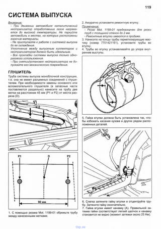 119
СИСТЕМА ВЫПУСКА
Внимание:
- При движении автомобиля каталитический
нейтрализатор отработавших газов нагрева­
ется до высокой температуры. Не паркуйте
автомобиль в местах, на которых расположены
горючие материалы.
- Не приступайте к работе с системой выпуска
до ее охлаждения.
Уплотнение между выпускным коллектором и
нейтрализатором должно быть идеальным.
- Все прокладки системы выпуска только одно­
разового использования.
- При снятии/установке нейтрализатора не до­
пускайте его механического повреждения.
ГЛУШИТЕЛЬ
Труба системы выпуска моноблочной конструкции,
т.е. она не имеет разъемных соединений с глуши­
телем. При необходимости замены основного или
вспомогательного глушителя (в запасные части
поставляются раздельно) нанесите на трубу две
метки на расстоянии 45 мм (Р1 и Р2) от места раз­
реза (D).
2. Аккуратно установите ремонтную втулку.
Примечание:
- Резак Mot. 1199-01 предназначен для резки
труб с толщиной стенок до 2 мм.
- Ремонтные втулки имеются в продаже.
3. Нанесите на концы трубы герметизирующую мас­
тику (номер 7701421161), установите трубы во
втулку.
4. Трубы во втулку устанавливайте до упора внут­
ренние выступы.
90 мм
1. С помощью резака Mot. 1199-01 обрежьте трубу
между нанесенными метками.
6. Слегка затяните гайку втулки и отцентруйте тру­
бу. Затяните гайку окончательно.
7. Гайка втулки имеет канавку (А). Правильной за­
тяжке гайки соответствует легкий щелчок и канавку
становится не видно (момент затяжки около 25 Нм).
5. Гайка втулки должна быть установлена так, что­
бы избежать касания кузова и других рядом распо­
ложенных деталей.
vnx.su
 