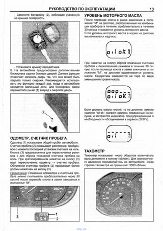 РУКОВОДСТВО ПО ЭКСПЛУАТАЦИИ 13
- Замените батарейку (2), соблюдая указанную
на крышке полярность.
- Установите крышку передатчика.
6. На автомобиле предусмотрена дополнительная
блокировка задних боковых дверей. Данная функция
позволяет запереть дверь так, что она может быть
открыта только снаружи. Рекомендуется использо­
вать эту функцию каждый раз, когда в автомобиле
находятся маленькие дети. Для блокировки двери
переместите рычаг (1) вперед и закройте дверь.
ОДОМЕТР, СЧЕТЧИК ПРОБЕГА
Одометр (1) показывает общий пробег автомобиля.
Счетчик пробега (2) показывает расстояние, пройден­
ное с момента последней установки счетчика на ноль.
Кнопка (3) предназначена для переключения режи­
мов и для сброса показаний счетчика пробега на
ноль. При кратковременном нажатии на кнопку (3)
идет переключение: одометр счетчик пробега.
Обнуление счетчика пробега (2) происходит более
долгим нажатием на кнопку (3).
Примечание: Показания одометра и счетчика про­
бега можно считывать приблизительно через 30
секунд после перевода ключа в замке зажигания в
положение "М".
УРОВЕНЬ МОТОРНОГО МАСЛА
После перевода ключа в замке зажигания в поло­
жение "М" на дисплее, расположенный на комбина­
ции приборов в течение, приблизительно в течение
30 секунд отражается уровень моторного масла.
Если уровень моторного масла в норме на дисплее
высвечивается надпись:
( Л
О 8 ( О IV ^
При нажатии на кнопку сброса показаний счетчика
пробега и переключения режимов в течение 30 се­
кунд после перевода ключа в замке зажигания в по­
ложение "М", на дисплее высвечивается уровень
масла. Квадратики заменяются на тире по мере
уменьшения уровня масла.
О О О _____
( о м ОIС J
Если уровень масла низкий, то на дисплее, вместо
надписи "oil ok", мигают надписи, показанные на ри­
сунке, и загорается индикатор, предупреждающий о
необходимости обслуживания в сервисе (SERV).
ТАХОМЕТР
Тахометр показывает число оборотов коленчатого
вала двигателя в минуту (об/мин). Для экономично­
го движения передвигайтесь на автомобиле, когда
стрелка тахометра не превышает 3000 об/мин.
vnx.su
 