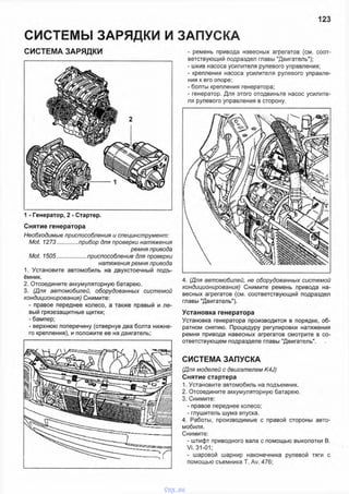 СИСТЕМЫ ЗАРЯДКИ И ЗАПУСКА
123
СИСТЕМА ЗАРЯДКИ
1 - Генератор, 2 - Стартер.
Снятие генератора
Необходимые приспособления и специнструмент:
Mot. 1273.............прибор для проверки натяжения
ремня привода
Mot. 1505..................приспособление для проверки
натяжения ремня привода
1. Установите автомобиль на двухстоечный подъ­
ёмник.
2. Отсоедините аккумуляторную батарею.
3. (Для автомобилей, оборудованных системой
кондиционирования) Снимите:
- правое переднее колесо, а также правый и ле­
вый грязезащитные щитки:
- бампер:
- верхнюю поперечину (отвернув два болта нижне­
го крепления), и положите ее на двигатель;
- ремень привода навесных агрегатов (см. соот­
ветствующий подраздел главы "Двигатель");
- шкив насоса усилителя рулевого управления;
- крепления насоса усилителя рулевого управле­
ния к его опоре;
- болты крепления генератора;
- генератор. Для этого отодвиньте насос усилите­
ля рулевого управления в сторону.
4. (Для автомобилей, не оборудованных системой
кондиционирования) Снимите ремень привода на­
весных агрегатов (см. соответствующий подраздел
главы "Двигатель").
Установка генератора
Установка генератора производится в порядке, об­
ратном снятию. Процедуру регулировки натяжения
ремня привода навесных агрегатов смотрите в со­
ответствующем подразделе главы "Двигатель".
СИСТЕМА ЗАПУСКА
(Для моделей с двигателем K4J)
Снятие стартера
1. Установите автомобиль на подъемник.
2. Отсоедините аккумуляторную батарею.
3. Снимите:
- правое переднее колесо;
- глушитель шума впуска.
4. Работы, производимые с правой стороны авто­
мобиля.
Снимите:
- штифт приводного вала с помощью выколотки В.
Vi. 31-01;
- шаровой шарнир наконечника рулевой тяги с
помощью съемника Т. Av. 476;
vnx.su
 