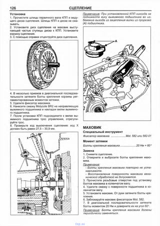 126 СЦЕПЛЕНИЕ
Установка
1. Прочистите шлицы первичного вала КПП и веду­
щего диска сцепления. Шлицы КПП и диска не сма­
зывать.
2. Установите диск сцепления на маховик высту­
пающей частью ступицы диска к КПП. Установите
корзину сцепления.
3. С помощью оправки отцентруйте диск сцепления.
4. В несколько приемов в диагональной последова­
тельности затяните болты крепления корзины рег­
ламентированным моментом затяжки.
5. Удалите фиксатор маховика.
6. Нанесите смазку Molycote BR2 на направляющую
выжимного подшипника и накладки вилки выжимно­
го подшипника.
7. После установки КПП подсоедините к вилке вы­
жимного подшипника трос управления, отрегули­
руйте трос.
8. Проверьте ход выключения сцепления: ход X
должен быть равен 27,5 - 30,9 мм.
Примечание: При установленной КПП никогда не
поднимайте вику выжимного подшипника во из­
бежание выхода из зацепления вилки из прорезей
(А) подшипника.
МАХОВИК
Специальный инструмент
Фиксатор маховика ................... Mot. 582 или 582-01
Момент затяжки
Болты крепления маховика..................... 20 Нм + 60°
Замена
1. Снимите сцепление.
2. Отверните и выбросите болты крепления махо­
вика.
Примечание:
- Болты крепления маховика повторно не уста­
навливайте.
- Восстановление поверхности маховика меха­
нической обработкой не допускается.
3. Прочистите резьбовые отверстия под установку
болтов маховика в коленчатом валу.
4. Удалите смазку с поверхности подшипника в ко­
ленчатом валу.
5. Установите маховик. От руки затяните болты кре­
пления.
6. Заблокируйте маховик фиксатором Mot. 582.
7. В диагональной последовательности затяните
болты моментом 20 Нм и доверните их на угол 60°.
Примечание: Болты крепления маховика должны
периодически заменяться.
vnx.su
 