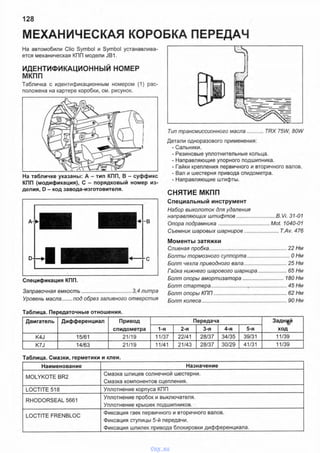 МЕХАНИЧЕСКАЯ КОРОБКА ПЕРЕДАЧ
128
На автомобили Clio Symbol и Symbol устанавлива­
ется механическая КПП модели JB1.
ИДЕНТИФИКАЦИОННЫЙ НОМЕР
МКПП
Табличка с идентификационным номером (1) рас­
положена на картере коробки, см. рисунок.
На табличке указаны: А - тип КПП, В - суффикс
КПП (модификация), С - порядковый номер из­
делия, D - код завода-изготовителя.
Спецификация КПП.
Заправочная емкость.................................. 3,4 литра
Уровень масла...... под обрез заливного отверстия
Таблица. Передаточные отношения.
Тип трансмиссионного масла...........TRX 75W, 80W
Детали одноразового применения:
- Сальники.
- Резиновые уплотнительные кольца.
- Направляющие упорного подшипника.
- Гайки крепления первичного и вторичного валов.
- Вал и шестерня привода спидометра.
- Направляющие штифты.
СНЯТИЕ МКПП
Специальный инструмент
Набор выколоток для удаления
направляющих штифтов............................В. Vi. 31-01
Опора подрамника.....................................Mot. 1040-01
Съемник шаровых шарниров........................T.Av. 476
Моменты затяжки
Сливная пробка....................................................... 22 Нм
Болты тормозного суппорта...............................ОНм
Болт чехла приводного вала...............................25 Нм
Гайка нижнего шарового шарнира.....................65 Нм
Болт опоры амортизатора..............................180 Нм
Болт стартера......................................................45 Нм
Болт опоры КПП....................................................62 Нм
Болт колеса.............................................................90 Нм
Двигатель Дифференциал Привод
спидометра
Передача Задней
ход1-я 2-я 3-я 4-я 5-я
K4J 15/61 21/19 11/37 22/41 28/37 34/35 39/31 11/39
K7J 14/63 21/19 11/41 21/43 28/37 30/29 41/31 11/39
Таблица. Смазки, герметики и клеи.
Наименование Назначение
MOLYKOTE BR2
Смазка шлицев солнечной шестерни.
Смазка компонентов сцепления.
LOCTITE 518 Уплотнение корпуса КПП
RHODORSEAL 5661
Уплотнение пробок и выключателя.
Уплотнение крышек подшипников.
LOCTITE FRENBLOC
Фиксация гаек первичного и вторичного валов.
Фиксация ступицы 5-й передачи.
Фиксация шпилек привода блокировки дифференциала.
vnx.su
 