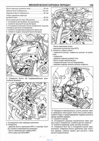 МЕХАНИЧЕСКАЯ КОРОБКА ПЕРЕДАЧ 129
Болт шарнира рулевого вала............................. 30 Нм
Задний болт подрамника.................................. 105 Нм
Передний болт подрамника.................................62 Нм
Гайка шарового шарнира
рулевой тяги........................................................... 40 Нм
Болт реактивной тяги двигателя....................65 Нм
1. Установите автомобиль на подъемник.
2. Снимите аккумуляторную батарею.
3. Отсоедините разъемы блока управления подачей
топлива и датчика столкновения.
4. Снимите воздуховод воздушного фильтра.
5. Снимите поддон аккумуляторной батареи.
6. Отверните болты (В) поддерживающих крон­
штейнов проводки.
7. Отсоедините трос привода сцепления.
8. Отверните:
- верхние болты крепления КПП и стартера. Болт
(D) ослабьте максимально возможно;
- болты заземляющего кабеля КПП;
- болты двух датчиков ВМТ;
- болты крепления колес;
- масляный коллектор (под КПП).
9. Снимите с обеих сторон:
- тормозной суппорт, подвесьте суппорт на прово­
локе;
- подкрылок;
- шаровой шарнир рулевой тяги;
- болты опоры амортизатора;
- соединительную тягу (А) подрамника;
- шаровой шарнир нижнего рычага подвески.
10. Проверьте невозможность снятия роликов лево­
го приводного вала рукой. Если снять ролик можно,
примите меры к предотвращению падения ролика в
картер коробки передач.
11. Снимите стартер.
12. Отсоедините разъемы выключателя ламп зад­
него хода и спидометра. Снимите датчик скорости.
13. Снимите приемную трубу системы выпуска.
14. Отверните болт (Е) и отсоедините рычаг пере­
ключения. Отверните болты крепления трех тепло­
вых экранов, снимите экраны для доступа к базе
рычага переключения.
vnx.su
 