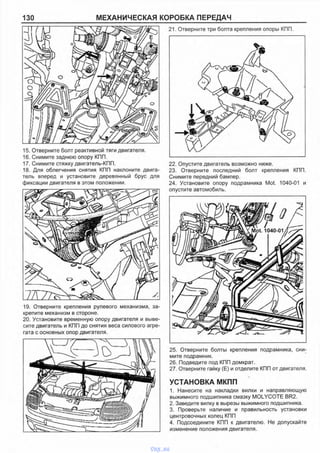 130 МЕХАНИЧЕСКАЯ КОРОБКА ПЕРЕДАЧ
15. Отверните болт реактивной тяги двигателя.
16. Снимите заднюю опору КПП.
17. Снимите стяжку двигатель-КПП.
18. Для облегчения снятия КПП наклоните двига­
тель вперед и установите деревянный брус для
фиксации двигателя в этом положении.
19. Отверните крепления рулевого механизма, за­
крепите механизм в стороне.
20. Установите временную опору двигателя и выве­
сите двигатель и КПП до снятия веса силового агре­
гата с основных опор двигателя.
21. Отверните три болта крепления опоры КПП.
22. Опустите двигатель возможно ниже.
23. Отверните последний болт крепления КПП.
Снимите передний бампер.
24. Установите опору подрамника Mot. 1040-01 и
опустите автомобиль.
25. Отверните болты крепления подрамника, сни­
мите подрамник.
26. Подведите под КПП домкрат.
27. Отверните гайку (Е) и отделите КПП от двигателя.
УСТАНОВКА МКПП
1. Нанесите на накладки вилки и направляющую
выжимного подшипника смазку MOLYCOTE BR2.
2. Заведите вилку в вырезы выжимного подшипника.
3. Проверьте наличие и правильность установки
центровочных колец КПП
4. Подсоедините КПП к двигателю. Не допускайте
изменение положения двигателя.
vnx.su
 