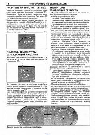 14 РУКОВОДСТВО ПО ЭКСПЛУАТАЦИИ
УКАЗАТЕЛЬ КОЛИЧЕСТВА ТОПЛИВА
Указатель показывает уровень топлива в баке, когда
ключ в замке зажигания находиться в положении "М".
Примечание: После дозаправки указатель пока­
жет правильный уровень топлива в баке через 30
- 40 секунд после включения зажигания.
Индикатор низкого уровня топлива загорается, ко­
гда количество топлива в баке приближается к ну­
лю. В зависимости от комплектации автомобиля то­
плива может хватить на 40 - 60 км пути. На склонах
или при поворотах индикатор может загораться из-
за колебаний топлива в баке.
Емкость топливного бака.................................... 50 л
УКАЗАТЕЛЬ ТЕМПЕРАТУРЫ
ОХЛАЖДАЮЩЕЙ ЖИДКОСТИ
Показывает температуру охлаждающей жидкости в
двигателе, когда ключ в замке зажигания находится
в положении "М".
При обычных условиях эксплуатации автомобиля
стрелка должна находится ниже зоны шкалы "Н". При
тяжелых условиях эксплуатации допускается, чтобы
стрелка входила в зону "Н".
Если индикатор перегрева двигателя загорается во
время работы двигателя, это свидетельствует о пе­
регреве двигателя. В этом случае немедленно ос­
тановите автомобиль в безопасном месте и выпол­
ните процедуры, описанные в подразделе
"Перегрев двигателя" данной главы. Устраните при­
чину перегрева.
ИНДИКАТОРЫ
КОМБИНАЦИИ ПРИБОРОВ
1. Индикатор состояния стояночной тормозной сис­
темы и уровня тормозной жидкости.
а) Индикатор загорается, если:
- включен стояночный тормоз;
- низкий уровень тормозной жидкости или наруше­
на герметичность вакуумного усилителя тормозов;
- неисправна электрическая цепь индикатора.
б) Если во время движения загорелся индикатор,
то необходимо замедлить скорость, съехать с до­
роги и осторожно остановить автомобиль. Замед­
лить скорость можно торможением двигателем и
применением стояночного тормоза, но не забудь­
те при этом нажать на тормозную педаль для
включения стоп-сигналов, чтобы предупредить о
торможении водителей, едущих сзади.
Проверьте стояночный тормоз, возможно он
включен. Если стояночный тормоз выключен, а
индикатор горит после его выключения, то воз­
никла неисправность в тормозной системе.
Проверьте уровень тормозной жидкости в бачке.
- Если уровень тормозной жидкости низок, долей­
те жидкость и, в безопасном месте проверьте
эффективность торможения автомобиля. Если вы
считаете, что тормоза все еще работают доста­
точно эффективно, то осторожно доведите авто­
мобиль до ближайшего места ремонта. Если тор­
моза не работают, то автомобиль необходимо от­
буксировать или эвакуировать для ремонта.
Внимание: движение на автомобиле с низким
уровнем тормозной жидкости опасно.
- Если уровень тормозной жидкости в норме, то,
возможно, неэффективно работает вакуумный
усилитель тормозов или неисправна электриче­
ская цепь индикатора.
в) Одновременно с индикатором загорается инди­
катор, предупреждающий о необходимости экс­
тренной остановки автомобиля (STOP).
2. Индикатор зарядки аккумуляторной батареи.
а) Индикатор загорается при включении зажигания
и должен погаснуть сразу после пуска двигателя.
б) Если во время движения загорелся индикатор,
то неисправна система зарядки или ослаблен
(оборван) ремень привода генератора. Однако дви­
гатель будет продолжать работать, пока аккумуля­
торная батарея полностью не разрядится. Выклю­
чите дополнительное оборудование (кондиционер,
отопитель, магнитолу и др.) и двигайтесь к месту
ремонта.
Один из вариантов комбинации приборов.
vnx.su
 