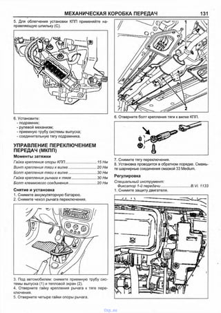 МЕХАНИЧЕСКАЯ КОРОБКА ПЕРЕДАЧ 131
5. Для облегчения установки КПП применяйте на­
правляющую шпильку (С).
6. Установите:
- подрамник;
- рулевой механизм;
- приемную трубу системы выпуска;
- соединительную тягу подрамника.
УПРАВЛЕНИЕ ПЕРЕКЛЮЧЕНИЕМ
ПЕРЕДАЧ (МКПП)
Моменты затяжки
Гайка крепления опоры КПП................................ 15 Нм
Винт крепления тяги к вилке.............................20 Нм
Болт крепления тяги к вилке.............................30 Нм
Гайка крепления рычага к тяге......................... 30 Нм
Болт клеммового соединения............................20 Нм
Снятие и установка
1. Снимите аккумуляторную батарею.
2. Снимите чехол рычага переключения.
3. Под автомобилем: снимите приемную трубу сис­
темы выпуска (1) и тепловой экран (2).
4. Отверните гайку крепления рычага к тяге пере­
ключения.
5. Отверните четыре гайки опоры рычага.
6. Отверните болт крепления тяги к вилке КПП.
7. Снимите тягу переключения.
8. Установка проводится в обратном порядке. Смажь­
те шарнирные соединения смазкой 33 Medium.
Регулировка
Специальный инструмент:
Фиксатор 1-й передачи.............................B.Vi. 1133
1. Снимите защиту двигателя.
vnx.su
 