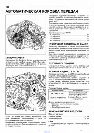 АВТОМАТИЧЕСКАЯ КОРОБКА ПЕРЕДАЧ
136
СПЕЦИФИКАЦИЯ
На моделях Clio Symbol и Symbol устанавливается
автоматическая коробка передач DP0. Идентифи­
кационная метка АКПП выгравирована на крышке,
см. рисунок. Вес АКПП составляет 70 кг.
АКПП DP0 имеет две системы блокировки: Shift
Lock (блокировка переключения) и Lock Up
(блокировка гидротрансформатора).
Блокировка переключения предотвращает пере­
мещение селектора без одновременного нажатия
на педаль тормоза.
Блокировка гидротрансформатора позволяет со­
единить двигатель и КПП непосредственно. Управ­
ление блокировкой обеспечивается блоком управ­
ления АКПП.
При замене блока управления необходимо провес­
ти его согласование с датчиком положения дрос­
сельной заслонки. Согласование проводится с по­
мощью диагностического тестера на станции об­
служивания.
Передаточные числа АКПП:
1-я передача................................................................2,7
2-я передача................................................................1,5
3-я передача................................................................1,0
4-я передача................................................................0,7
БУКСИРОВКА АВТОМОБИЛЯ С АКПП
Буксировку автомобиля с АКПП предпочтительно
осуществлять на эвакуаторе в полностью погружен­
ном состоянии или с вывешенными передними ко­
лесами.
Если такой способ передвижения невозможен, то
буксировка должна проводиться на скорости не бо­
лее 50 км/час (селектор в положении "N") и на рас­
стояние не более 50 км.
БУКСИРОВКА ПРИЦЕПА
Буксируемый прицеп должен иметь собственную
тормозную систему и полный вес не выше 1300 кг.
РАБОЧАЯ ЖИДКОСТЬ АКПП
На заводе-изготовителе в АКПП заливают рабочую
жидкость на весь срок эксплуатации.
Периодически проверяйте уровень жидкости в
АКПП и при необходимости доливайте жидкость.
Общий объем заправки АКПП жидкостью ELF
RENAULTMATIC D3 SYN (DEXRON III) составляет 6
литров.
Таблица. Смазки и клеи.
Наименование Назначение
MOLYKOTE BR2
Смазка направляющей
гидротрансформатора
LOCTITE FRENBLOC
Фиксация болтов тормоз­
ного суппорта
Детали одноразового применения:
- Резиновые уплотнительные кольца.
- Прокладки.
- Самоконтрящиеся гайки.
ЗАМЕНА РАБОЧЕЙ ЖИДКОСТИ
Момент затяжки
Сливная пробка..................................................... 25 Нм
Заливная пробка................................................... 35 Нм
Слив
1. Прогрейте рабочую жидкость в АКПП примерно
до 60°С.
vnx.su
 