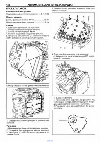 138 АВТОМАТИЧЕСКАЯ КОРОБКА ПЕРЕДАЧ
БЛОК КЛАПАНОВ
Специальный инструмент
Регулировочный винт платы шариков .... B.Vi. 1462
Момент затяжки
Болты крепления поддона АКПП.........................10 Нм
Болты крепления блока клапанов.........................8 Нм
Снятие
1. Установите автомобиль на подъемник.
2. Отсоедините аккумуляторную батарею.
3. Слейте рабочую жидкость АКПП.
4. Снимите воздуховод воздушного фильтра.
5. Отверните четыре болта (А) крепления поддона
АКПП. Осторожно, может пролиться жидкость.
3. Затяните болты крепления моментом 8 Нм в по­
рядке 1-2-3-4-5-6-7.
4. Отрегулируйте положение платы шариков:
а) Зафиксируйте рычаг управления АКПП в поло­
жении 1-1 передачи.
6. Отверните семь болтов крепления блока клапанов.
7. Отсоедините разъем проводки и снимите блок
клапанов.
Установка
1. Подсоедините к блоку клапанов разъем проводки.
2. Установите блок клапанов на место и заверните
от руки болты (4) и (5). После этого установите ос­
тальные болты.
б) Выверните болт (F).
в) Установите плату шариков и ее кронштейн так,
чтобы вырез сектора, соответствующий 1-й пере­
даче удерживался в положении (1) роликом.
г) Установите, но не затягивайте болт (Е) крепле­
ния платы.
vnx.su
 