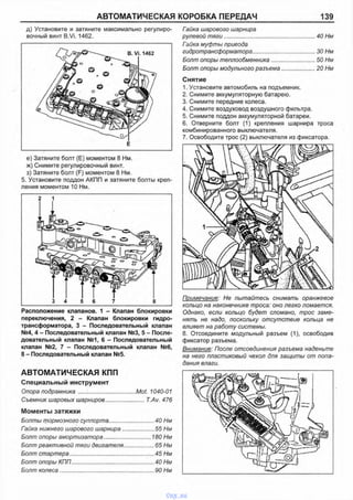 АВТОМАТИЧЕСКАЯ КОРОБКА ПЕРЕДАЧ 139
д) Установите и затяните максимально регулиро­
вочный винт B.Vi. 1462.
е) Затяните болт (Е) моментом 8 Нм.
ж) Снимите регулировочный винт.
з) Затяните болт (F) моментом 8 Нм.
5. Установите поддон АКПП и затяните болты креп­
ления моментом 10 Нм.
Расположение клапанов. 1 - Клапан блокировки
переключения, 2 - Клапан блокировки гидро­
трансформатора, 3 - Последовательный клапан
№4, 4 - Последовательный клапан №3, 5 - После­
довательный клапан №1, 6 - Последовательный
клапан №2, 7 - Последовательный клапан №6,
8 - Последовательный клапан №5.
АВТОМАТИЧЕСКАЯ КПП
Специальный инструмент
Опора подрамника ....:..............................Mot. 1040-01
Съемник шаровых шарниров........................T.Av. 476
Моменты затяжки
Болты тормозного суппорта............................40 Нм
Гайка нижнего шарового шарнира.....................55 Нм
Болт опоры амортизатора.............................. 180 Нм
Болт реактивной тяги двигателя................... 65 Нм
Болт стартера......................................................45 Нм
Болт опоры КПП.....................................................40 Нм
Болт колеса............................................................ 90 Нм
Гайка шарового шарнира
рулевой тяги...........................................................40 Нм
Гайка муфты привода
гидротрансформатора.........................................30 Нм
Болт опоры теплообменника.............................50 Нм
Болт опоры модульного разъема...................... 20 Нм
Снятие
1. Установите автомобиль на подъемник.
2. Снимите аккумуляторную батарею.
3. Снимите передние колеса.
4. Снимите воздуховод воздушного фильтра.
5. Снимите поддон аккумуляторной батареи.
6. Отверните болт (1) крепления шарнира троса
комбинированного выключателя.
7. Освободите трос (2) выключателя из фиксатора.
Примечание: Не пытайтесь снимать оранжевое
кольцо на наконечнике троса: оно легко ломается.
Однако, если кольцо будет сломано, трос заме­
нять не надо, поскольку отсутствие кольца не
влияет на работу системы.
8. Отсоедините модульный разъем (1), освободив
фиксатор разъема.
Внимание: После отсоединения разъема наденьте
на него пластиковый чехол для защиты от попа­
дания влаги.
vnx.su
 