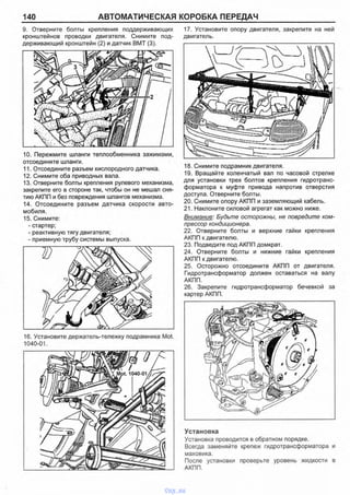 140 АВТОМАТИЧЕСКАЯ КОРОБКА ПЕРЕДАЧ
9. Отверните болты крепления поддерживающих 17. Установите опору двигателя, закрепите на ней
кронштейнов проводки двигателя. Снимите под- двигатель,
держивающий кронштейн (2) и датчик ВМТ (3).
10. Пережмите шланги теплообменника зажимами,
отсоедините шланги.
11. Отсоедините разъем кислородного датчика.
12. Снимите оба приводных вала.
13. Отверните болты крепления рулевого механизма,
закрепите его в стороне так, чтобы он не мешал сня­
тию АКПП и без повреждения шлангов механизма.
14. Отсоедините разъем датчика скорости авто­
мобиля.
15. Снимите:
- стартер;
- реактивную тягу двигателя;
- приемную трубу системы выпуска.
16. Установите держатель-тележку подрамника Mot.
1040-01.
18. Снимите подрамник двигателя.
19. Вращайте коленчатый вал по часовой стрелке
для установки трех болтов крепления гидротранс­
форматора к муфте привода напротив отверстия
доступа. Отверните болты.
20. Снимите опору АКПП и заземляющий кабель.
21. Наклоните силовой агрегат как можно ниже.
Внимание: Будьте осторожны, не повредите ком­
прессор кондиционера.
22. Отверните болты и верхние гайки крепления
АКПП к двигателю.
23. Подведите под АКПП домкрат.
24. Отверните болты и нижние гайки крепления
АКПП к двигателю.
25. Осторожно отсоедините АКПП от двигателя.
Гидротрансформатор должен оставаться на валу
АКПП.
26. Закрепите гидротрансформатор бечевкой за
картер АКПП.
Установка
Установка проводится в обратном порядке.
Всегда заменяйте крепеж гидротрансформатора и
маховика.
После установки проверьте уровень жидкости в
АКПП.
Mot. 1040-01
vnx.su
 