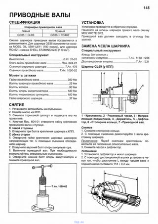 145
ПРИВОДНЫЕ ВАЛЫ
СПЕЦИФИКАЦИЯ
Шарниры приводного вала
Левый Правый
GE86 + GL69 GE86 + RC462
Смазка шарниров приводных валов поставляется в
ремкомплекте. Для шарнира GE86 применяется смаз­
ка MOBIL OIL 55911L611 (180 грамм), для шарнира
RC462 - смазка SHELL STAMINA 0233 (110 см3).
Специальный инструмент
Выколотка........................................................В. Vi. 31-01
Ключ гайки приводного вала......................Rou. 604-01
Съемник шарового шарнира....................... T.Av. 476
Съемник приводного вала..................... T.Av. 1050-02
Моменты затяжки
Гайка приводного вала.........................................280 Нм
Болты шарнира приводного вала.......................25 Нм
Болты колеса...........................................................90 Нм
Болты опоры амортизатора............................ 180 Нм
Болты тормозного суппорта............................ 100 Нм
Гайка шарового шарнира.......................................37 Нм
СНЯТИЕ
1. Установите автомобиль на подъемник.
2. Слейте масло из КПП.
3. Снимите тормозной суппорт и подвесьте его на
проволоке.
4. Ключом Rou. 604-01 отверните гайку крепления
приводного вала к ступице.
С левой стороны
5. Отверните три болта крепления шарнира к КПП.
С обеих сторон
6. Отверните гайки крепления шаровых шарниров
направляющих тяг. С помощью съемника отсоеди­
ните шарнир.
7. Отверните верхний болт опоры амортизатора.
8. Вытяните приводной вал. При необходимости
воспользуйтесь специальным съемником.
9. Отверните нижний болт опоры амортизатора и
снимите приводной вал.
УСТАНОВКА
Установка проводится в обратном порядке.
Нанесите на шлицы шарнира правого вала смазку
MOLYKOTE BR2.
Приводной вал должен заходить в ступицу без
усилий.
ЗАМЕНА ЧЕХЛА ШАРНИРА
Специальный инструмент
Клещи для снятия и
установки хомутов............................T.Av. 1168, 1256
Дистанционная втулка...............................T.Av. 1331
Шарнир GL69 (у КПП)
1 - Крестовина, 2 - Резиновый чехол, 3 - Направ­
ляющая подшипника, 4 - Держатель, 5 - Дефлек­
тор, 6 - Стопорное кольцо, 7 - Приводной вал.
Снятие
1. Снимите стопорное кольцо.
2. С помощью съемника демонтируйте с вала кре­
стовину шарнира.
Примечание: Перед снятием крестовины по­
метьте ее положение относительно вала.
3. Снимите чехол и дефлектор.
Установка
1. Установите дефлектор и чехол шарнира.
2. С помощью дистанционной втулки установите че­
хол так, чтобы расстояние L между торцем вала и
подшипником составило 118 ± 0,2 мм.
1050-02
vnx.su
 