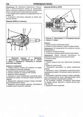 146 ПРИВОДНЫЕ ВАЛЫ
Примечание: Во избежание деформации подшип­
ника и уплотнительной кромки не напрессовы­
вайте подшипник ударным способом. Применяйте
пресс в прогрессивно нарастающим усилием.
3. При напрессовке подшипника удерживайте вал за
канавку "G".
4. Установите крестовину шарнира по ранее сде­
ланным меткам.
Ш арнир GE86 (у ступицы)
1 - Внешний шарнир, 2 - Державка,
3 - Крестовина, 4 - Приводной вал, 5 - Чехол,
6 - Хомут, 7 - Пружина, 8 - Толкатель, 9 - Регули­
ровочная проставка.
Снятие и установка
1. Сведите вместе хомуты (6) стараясь не повре­
дить канавку во внешнем шарнире.
2. Удалите смазку насколько это возможно.
3. Снимите шарнир со стороны КПП (GL69).
4. Замените чехол шарнира.
5. Заложите в чехол половинное количество реко­
мендованной смазки. Остальную смазку заложите в
шарнир.
6. Выровняйте давление воздуха между атмосфе­
рой и внутренностью чехла.
7. Закрепите чехол новыми хомутами, установив их
в канавки вала и внешнего шарнира.
Ш арнир RC462 (у КПП)
1 - Втулка, 2 - Крестовина, 3 - Стопорное кольцо,
4 - Чехол, 5 - Хомут.
Снятие
1. Срежьте хомуты крепления чехла.
2. Снимите втулку шарнира. Удалите старую смазку.
Примечание: Не применяйте для удаления смазки
растворители.
3. Снимите стопорное кольцо.
4. С помощью съемника демонтируйте крестовину.
Примечание: Перед снятием крестовины по­
метьте ее положение относительно вала.
5. Снимите чехол.
Установка
1. Слегка смажьте вал для облегчения установки
чехла.
2. Наденьте чехол на вал.
3. Установите крестовину по ранее сделанным
меткам.
4. Заложите в чехол половинное количество реко­
мендованной смазки. Остальную смазку заложите в
шарнир.
5. Выровняйте давление воздуха между атмосфе­
рой и внутренностью чехла, приподняв край чехла
круглым стержнем подходящего размера.
6. Не вынимая стержня, установите расстояние
(А) между малым хомутом и торцем втулки рав­
ным 190 мм.
7. Закрепите чехол хомутами.
vnx.su
 