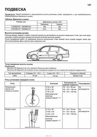 147
ПОДВЕСКА
Примечание: Перед проверкой и регулировкой углов установки колёс, проверьте и, при необходимости,
отрегулируйте давление в шинах.
Таблица. Давление в шинах.
Размер шин Давление в шинах, кПа
Передние Задние
175/65R14T, 185/60R14H 190 180
175/70R13T, 155/80R13T 210 190
Высота установки кузова
Разница между правой и левой стороной одной оси автомобиля не должна превышать 5 мм, при этом води­
тельская сторона должна находиться всегда на более высоком уровне.
После проведения работ по изменению высоты контрольных точек нижней части кузова следует также про­
вести регулировку фар и регулятора тормозных сил.
Точки измерения высоты кузова.
Примечание:
- Высота Н5 берется от оси сайлент-блока рычага подвески.
- Высота Н2 берется от нижней точки лонжерона справа от оси колеса до опорной поверхности.
Тип автомобиля Спереди (Н1 - Н2 =....) Сзади (Н4 - Н5 =....) Разница по бортам
LB03 78 мм - 34 мм Менее 5 мм
Углы установки передних колес
Углы Значения
Положение пе­
редней подвески
Регулировка
Продольный
наклон оси
поворота колеса
2°50' ± 30'
2°20' ± 30'
1°50' ± 30'
Максимальная
разница
правый-левый
Н5 - Н2 = 80 мм
Н 5-Н 2 = 100 мм
Н 5-Н 2 = 120 мм
Не
регулируется
- = 1°
Развал колес 0°19' ± 30'
-0°26' ± 30’
-0°33' ± 30'
Максимальная
разница
правый-левый
Н1 - Н2 = 78 мм
Н1 - Н2 = 92 мм
Н1 -Н 2 = 106 мм
Не
регулируется
vnx.su
 