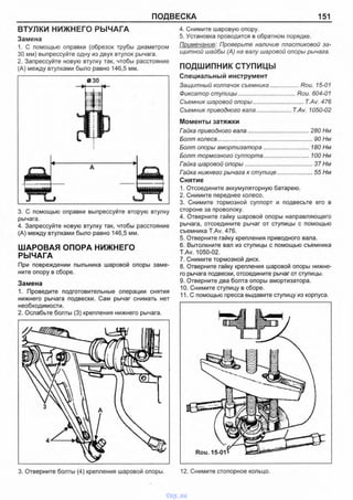 ПОДВЕСКА 151
ВТУЛКИ НИЖНЕГО РЫЧАГА
Замена
1. С помощью оправки (обрезок трубы диаметром
30 мм) выпрессуйте одну из двух втулок рычага.
2. Запрессуйте новую втулку так, чтобы расстояние
(А) между втулками было равно 146,5 мм.
3. С помощью оправки выпрессуйте вторую втулку
рычага.
4. Запрессуйте новую втулку так, чтобы расстояние
(А) между втулками было равно 146,5 мм.
ШАРОВАЯ ОПОРА НИЖНЕГО
РЫЧАГА
При повреждении пыльника шаровой опоры заме­
ните опору в сборе.
Замена
1. Проведите подготовительные операции снятия
нижнего рычага подвески. Сам рычаг снимать нет
необходимости.
2. Ослабьте болты (3) крепления нижнего рычага.
4. Снимите шаровую опору.
5. Установка проводится в обратном порядке.
Примечание: Проверьте наличие пластиковой за­
щитной шайбы (А) на валу шаровой опоры рычага.
ПОДШИПНИК СТУПИЦЫ
Специальный инструмент
Защитный колпачок съемника.................Rou. 15-01
Фиксатор ступицы................................... Rou. 604-01
Съемник шаровой опоры............................... T.Av. 476
Съемник приводного вала..................... T.Av. 1050-02
Моменты затяжки
Гайка приводного вала......................................280 Нм
Болт колеса............................................................. 90 Нм
Болт опоры амортизатора............................180 Нм
Болт тормозного суппорта............................100 Нм
Гайка шаровой опоры............................................ 37 Нм
Гайка нижнего рычага к ступице........................55 Нм
Снятие
1. Отсоедините аккумуляторную батарею.
2. Снимите переднее колесо.
3. Снимите тормозной суппорт и подвесьте его в
стороне за проволоку.
4. Отверните гайку шаровой опоры направляющего
рычага, отсоедините рычаг от ступицы с помощью
съемника T.Av. 476.
5. Отверните гайку крепления приводного вала.
6. Вытолкните вал из ступицы с помощью съемника
T.Av. 1050-02.
7. Снимите тормозной диск.
8. Отверните гайку крепления шаровой опоры нижне­
го рычага подвески, отсоедините рычаг от ступицы.
9. Отверните два болта опоры амортизатора.
10. Снимите ступицу в сборе.
11. С помощью пресса выдавите ступицу из корпуса.
3. Отверните болты (4) крепления шаровой опоры. 12. Снимите стопорное кольцо.
vnx.su
 