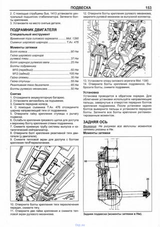 ПОДВЕСКА 153
2. С помощью струбцины Sus. 1413 установите цен­
тральный подшипник стабилизатора. Затяните бол­
ты крепления.
3. Установите на место снятые детали.
ПОДРАМНИК ДВИГАТЕЛЯ
Специальный инструмент
Временная пора силового агрегата..........Mot. 1390
Съемник шарового шарнира........................T.Av. 476
Моменты затяжки
Болт колеса............................................................ 90 Нм
Гайка шарового шарнира
рулевой тяги...........................................................37 Нм
Болт шарнира рулевого вала.............................25 Нм
Болты подрамника:
М10 (передний).....................................................60 Нм
М12 (задний)..................................................... 105 Нм
Гайка стяжки...........................................................30 Нм
Гайка ступицы........................................................55 Нм
Реактивная тяга двигателя..............................65 Нм
Болты рулевого механизма................................ 50 Нм
Снятие
1. Отсоедините аккумуляторную батарею.
2. Установите автомобиль на подъемник.
3. Снимите передние колеса.
4. С помощью съемника T.Av. 476 отсоедините
шарнир направляющей тяги от подрамника.
5. Отверните гайку крепления ступицы к рычагу
подвески.
6. Ослабьте крепления грязевого щитка для доступа
к верхнему болту крепления стяжки подрамника.
7. Снимите приемную трубу системы выпуска и ка­
талитический нейтрализатор.
8. Отверните болт крепления реактивной тяги дви­
гателя (у двигателя).
9. Снимите тепловой экран для доступа с болтам
крепления тяг^переключения.
12. Отверните болты крепления рулевого механизма,
закрепите рулевой механизм за выпускной коллектор.
13. Установите опору силового агрегата Mot. 1390.
14. Отверните болты крепления подрамника. Вы­
бросите болты, снимите подрамник.
Установка
Установка проводится в обратном порядке. Для
облегчения установки используйте направляющие
пальцы, завернутые в отверстия передних болтов
крепления подрамника. После установки задних
болтов выверните пальцы и установите передние
болты. Затяните все болты крепления регламен­
тированным моментом.
ЗАДНЯЯ ОСЬ
Внимание: На рисунках все величины моментов
затяжки указаны в Нм.
Моменты затяжки
10. Отверните болты крепления тяги переключения
передач, снимите тягу.
11. Отверните две гайки крепления и снимите теп­
ловой экран рулевого механизма. Задняя подвеска (моменты затяжки в Нм).
vnx.su
 