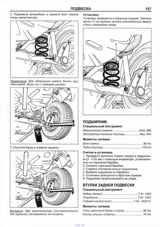ПОДВЕСКА 157
2. Поднимите автомобиль и снимите болт нижней
опоры амортизатора.
Примечание: Для облегчения снятия болта при­
поднимите балку оси с помощью рычага.
3. Опустите балку и снимите пружину.
Внимание: Два амортизатора (соответственно
две пружины) одновременно не снимать.
Установка
Установка проводится в обратном порядке. Зеленая
метка (1) на пружине должна располагаться вверху
и быть направлена назад.
ПОДШИПНИК
Специальный инструмент
Инерционный съемник.................................... ЕтЬ. 880
Экстрактор колпачка ступицы..................... Rou. 943
Моменты затяжки
Блок колеса...............................................................90 Нм
Гайка ступицы....................................................... 175 Нм
Снятие и установка
1. Проверьте величину осевого зазора в подшипни­
ке (0 - 0,03 мм) с помощью индикатора, установлен­
ного на тормозной барабан.
2. Снимите тормозной барабан.
3. Снимите стопорное кольцо подшипника.
4. Выбейте подшипник из барабана.
5. Установка проводится в обратном порядке.
6. Подшипник запрессовывайте до упора.
ВТУЛКИ ЗАДНЕЙ ПОДВЕСКИ
Специальный инструмент
Набор оправок................................................. Т.Аг. 1454
Струбцина.......................................................T.Av. 1420
Гидравлический винт............................... T.Av. 1420-01
Моменты затяжки
Гайки крепления балки к кузову.........................60 Нм
Болты втулок подвески......................................70 Нм
vnx.su
 