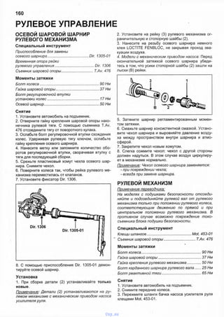 РУЛЕВОЕ УПРАВЛЕНИЕ
160
ОСЕВОЙ ШАРОВОЙ ШАРНИР
РУЛЕВОГО МЕХАНИЗМА
Специальный инструмент
Приспособление для замены
осевого шарнира.........................................Dir. 1305-01
Временная опора рейки
рулевого управления.........................................Dir. 1306
Съемник шаровой опоры............................... T.Av. 476
Моменты затяжки
Болт колеса.............................................................90 Нм
Гайка шаровой опоры.............................................37 Нм
Болт регулировочной втулки
установки колес......................................................17 Нм
Осевой шарнир.........................................................50 Нм
Снятие
1. Установите автомобиль на подъемник.
2. Отверните гайку крепления шаровой опоры нако­
нечника рулевой тяги. С помощью съемника T.Av.
476 отсоедините тягу от поворотного кулака.
3. Ослабьте болт регулировочной втулки схождения
колес. Удерживая рулевую тягу ключом, ослабьте
гайку крепления осевого шарнира.
4. Нанесите метку или запомните количество обо­
ротов регулировочной втулки, сворачивая втулку с
тяги для последующей сборки.
5. Срежьте пластиковый хомут чехла осевого шар­
нира. Снимите чехол.
6. Поверните колеса так, чтобы рейка рулевого ме­
ханизма переместилась от клапанов.
7. Установите фиксатор Dir. 1306.
8. С помощью приспособления Dir. 1305-01 демон­
тируйте осевой шарнир.
Установка
1. При сборке детали (2) устанавливайте только
новые.
Примечание: Детали (2) устанавливаются на ру­
левом механизме с механическим приводом насоса
усилителя руля.
2. Установите на рейку (3) рулевого механизма ог­
раничительную и стопорную шайбы (2).
3. Нанесите на резьбу осевого шарнира немного
клея LOCTITE FENBLOC, не закрывая проход эва­
куации воздуха.
4. Модели с механическим приводом насоса: Перед
окончательной затяжкой осевого шарнира убеди­
тесь в том, что усики стопорной шайбы (2) зашли на
лыски (В) рейки.
5. Затяните шарнир регламентированным момен­
том затяжки.
6. Смажьте шарнир консистентной смазкой. Устано­
вите чехол шарнира и выровняйте давление возду­
ха между пространством внутри шарнира и атмо­
сферой.
7. Закрепите чехол новым хомутом.
8. Слегка сожмите чехол: чехол с другой стороны
должен надуться. В этом случае воздух циркулиру­
ет в механизме нормально.
Примечание: Чехол осевого шарнира заменяется:
- при повреждении чехла;
- всегда при замене шарнира.
РУЛЕВОЙ МЕХАНИЗМ
Примечание переводчика:
На моделях с подушками безопасности отсоеди­
няйте и подсоединяйте рулевой вал от рулевого
механизма только при положении рулевого колеса,
соответствующим движению по прямой и при
центральном положении рулевого механизма. В
противном случае возможно повреждение токо­
съемника блока подушки безопасности.
Специальный инструмент
Клещи шлангов............................................Mot. 453-01
Съемник шаровой опоры...............................T.Av. 476
Моменты затяжки
Болт колеса...........................................................90 Нм
Гайка шаровой опоры..........................................37 Нм
Гайка крепления рулевого механизма.............50 Нм
Болт карданного шарнира рулевоговала.......25 Нм
Болт реактивной тяги.......................................65 Нм
Снятие
1. Установите автомобиль на подъемник.
2. Снимите передние колеса.
3. Пережмите шланги бачка насоса усилителя руля
клещами Mot. 453-01.
vnx.su
 