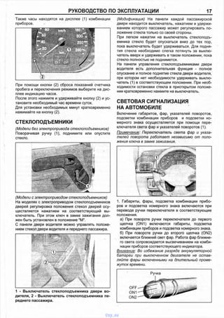 РУКОВОДСТВО ПО ЭКСПЛУАТАЦИИ 17
Также часы находятся на дисплее (1) комбинации
приборов.
При помощи кнопки (2) сброса показаний счетчика
пробега и переключения режимов выберите на дис­
плее индикацию часов.
После этого нажмите и удерживайте кнопку (2) и ус­
тановите необходимый час времени суток.
Для установки необходимых минут кратковременно
нажимайте на кнопку (2).
СТЕКЛОПОДЪЕМНИКИ
(Модели без электропривода стеклоподъемников)
Поворачивая ручку (1), поднимите или опустите
стекло.
(Модификация) На панели каждой пассажирской
двери находится выключатель, нажатием и удержи­
ванием которого пассажир может регулировать по­
ложение стекла только со своей стороны.
При легком нажатии на выключатель стеклоподъ­
емника стекло будет опускаться вниз до тех пор,
пока выключатель будет удерживаться. Для подня­
тия стекла необходимо слегка потянуть за выклю­
чатель вверх и удерживать в таком положении, пока
стекло полностью не поднимется.
На панели управления стеклоподъемниками двери
водителя есть дополнительная функция - полное
опускание и полное поднятие стекла двери водителя,
при котором нет необходимости удерживать выклю­
чатель (1) в соответствующем положении. При необ­
ходимости остановки стекла в приоткрытом положе­
нии кратковременно нажмите на выключатель.
СВЕТОВАЯ СИГНАЛИЗАЦИЯ
НА АВТОМОБИЛЕ
Включение габаритов, фар, указателей поворотов,
подсветки комбинации приборов и подсветки но­
мерного знака осуществляется при помощи пере­
ключателя света фар и указателей поворотов (1).
Примечание: Переключатель света фар и указа­
телей поворота работает независимо от поло­
жения ключа в замке зажигания.
(Модели с электроприводом стеклоподъемников)
На моделях с электроприводом стеклоподъемников
дверей регулировка положения стекол дверей осу­
ществляется нажатием на соответствующий вы­
ключатель. При этом ключ в замке зажигания дол­
жен быть установлен в положение "М".
С панели двери водителя можно управлять положе­
нием стекол двери водителя и переднего пассажира.
1. Габариты, фары, подсветка комбинации прибо­
ров и подсветка номерного знака включаются при
переводе ручки переключателя в соответствующие
положения.
а) При повороте ручки переключателя до первого
щелчка (ON1) включаются габариты, подсветка
комбинации приборов и подсветка номерного знака.
б) При повороте ручки до второго щелчка (ON2)
включается ближний свет фар. Работа фар ближне­
го света сопровождается высвечиванием на комби­
нации приборов соответствующего индикатора.
Внимание: Во избежание разряда аккумуляторной
батареи при выключенном двигателе не остав­
ляйте фары включенными на длительный проме­
жуток времени.
1 - Выключатель стеклоподъемника двери во
дителя, 2 - Выключатель стеклоподъемника пе
реднего пассажира.
vnx.su
 