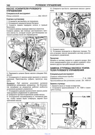 162 РУЛЕВОЕ УПРАВЛЕНИЕ
НАСОС УСИЛИТЕЛЯ РУЛЕВОГО
УПРАВЛЕНИЯ
Специальный инструмент
Клещи шлангов............................................Mot. 453-01
Снятие и установка
1. Установите автомобиль на подъемник.
2. Отсоедините аккумуляторную батарею.
3. Снимите правое переднее колесо и правый
брызговик.
4. Снимите ремень привода навесных агрегатов.
Снимите ремень при помощи шестигранного гаеч­
ного ключа (1), который служит для блокировки на­
тяжного ролика после его перемещения.
5. Пережмите шланги бачка насоса клещами Mot.
453-01.
6. Отсоедините от насоса шлаги высокого и низкого
давления. Приготовьтесь собрать пролитую жид­
кость.
Внимание: Под насосом усилителя рулевого
управления установлен генератор. Не допускай­
те попадания на генератор рабочей жидкости
усилителя рулевого управления.
7. Отсоедините разъем выключателя насоса усили­
теля рулевого управления по давлению.
8. Отверните три болта крепления шкива насоса.
9. Отсоедините топливопровод от топливной рам­
пы, чтобы можно было отвернуть задний болт
крепления насоса.
7-----7 7 T Z Z 1 Т 7 Т ~ Л
10. Отверните три болта крепления насоса к двига­
телю.
11. Снимите насос.
12. Установка проводится в обратном порядке. По­
сле установки насоса прокачайте систему усилите­
ля рулевого управления.
Прокачка
Залейте в систему жидкость и удалите воздух. Для
этого поворачивайте руль из одного крайнего поло­
жения в другое при работающем двигателе.
ЗАМЕНА СТУПИЦЫ НАСОСА УСИЛИ­
ТЕЛЯ РУЛЕВОГО УПРАВЛЕНИЯ
Специальный инструмент
Съемник подшипника коробки
дифференциала..................................... Т. Аг. 1094
Приспособление для установки шкива . Dir. 1083-01
Замена ступицы
1. Зажмите насос в тисках на верстаке.
2. Установите приспособление Т. Аг. 1094 и спрес­
суйте ступицу.
О
Ш + -------------- Т.Аг. 1094
vnx.su
 