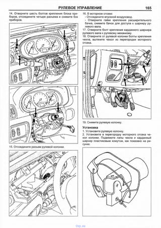 РУЛЕВОЕ УПРАВЛЕНИЕ 165
14. Отверните шесть болтов крепления блока при­
боров, отсоедините четыре разъема и снимите бок
приборов.
16. В моторном отсеке:
- Отсоедините впускной воздуховод.
- Отверните гайки крепления расширительного
бачка, снимите бачок для доступа к шарниру ру­
левого вала.
17. Отверните болт крепления карданного шарнира
рулевого вала к рулевому механизму.
18. Отверните от рулевой колонки болты крепления
чехла, вытяните чехол из перегородки моторного
отсека.
19. Снимите рулевую колонку.
Установка
1. Установите рулевую колонку.
2. Установите в перегородку моторного отсека че­
хол колонки. Подвяжите лапы чехла и карданный
шарнир пластиковым хомутом, как показано на ри­
сунке.
vnx.su
 
