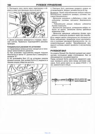 166 РУЛЕВОЕ УПРАВЛЕНИЕ
3. Притащите лапы чехла через перегородку и об­
режьте хомут для фиксации чехла на месте.
4. Далее установка проводится в порядке, обрат­
ном снятию. Правильно подсоединяйте разъемы
проводки.
Специальные указания по установке
а) Управляемые колеса должны находиться в поло­
жении прямолинейного движения.
б) При установке токосъемника модуля подушки
безопасности метка "О" должна быть совмещена с
репером "Е".
в) Не затягивайте болт (С) до установки кожухов
рулевой колонки. Для затяжки болта (С) вырежьте в
нижнем кожухе отверстие доступа.
г) Повторно болт крепления рулевого колеса не
устанавливайте. Момент затяжки болта 45 Нм.
Внимание: Перед подсоединением модуля подушки
безопасности проведите проверку системы пас­
сивной безопасности:
- Включите зажигание и убедитесь в том, что
индикатор системы пассивной безопасности
горит.
- Подсоедините разъем подушки: индикатор
должен погаснуть.
- Выключите зажигание, установите модуль по­
душки на место. Затяните болты крепления
моментом 5 Нм.
- Включите зажигание: индикатор должен заго­
реться и погаснуть примерно через три секунды.
Если имеют место отклонения от описания ра­
боты индикатора, проведите поиск неисправно­
сти в системе пассивной безопасности, см. со­
ответствующий раздел. Пренебрежение про­
веркой системы может привести к несчастному
случаю.
РУЛЕВОЙ ВАЛ
На модели Renault Clio (Symbol) рулевой вал имеет
систему поглощения удара столкновения. Вал не
обслуживается и не ремонтируется.
Перед затяжкой болта крепления карданного шар­
нира проверьте длину вала между центрами шар­
ниров. Если длина вала (L) не равна 416,63 ± 1,5
мм, замените вал в сборе.
vnx.su
 