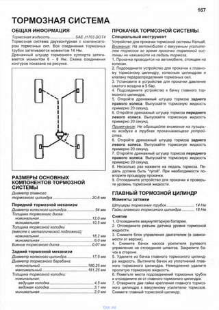 ТОРМОЗНАЯ СИСТЕМА
167
ОБЩАЯ ИНФОРМАЦИЯ
Тормозная жидкость........................SAE J1703 DOT4
Тормозная система двухконтурная с компенсато­
ром тормозных сил. Все соединения тормозных
трубок затягиваются моментом 14 Нм.
Дренажный штуцер тормозного суппорта затяги­
вается моментом 6 - 8 Нм. Схема соединения
контуров показана на рисунке.
РАЗМЕРЫ ОСНОВНЫХ
КОМПОНЕНТОВ ТОРМОЗНОЙ
СИСТЕМЫ
Диаметр главного
тормозного цилиндра.........................................20,6 мм
Передний тормозной механизм
Диаметр колесного цилиндра..............................54 мм
Толщина тормозного диска:
номинальная.......................................................12,0 мм
минимальная............................*......................10,5 мм
Толщина тормозной колодки
(вместе с металлической подложкой):
номинальная.......................................................18,2 мм
минимальная........................................................6,0 мм
Биение тормозного диска................................. 0,07 мм
Задний тормозной механизм
Диаметр колесного цилиндра...........................17,5 мм
Диаметр тормозного барабана:
номинальный...............................................180,25 мм
максимальный.............................................181,25 мм
Толщина тормозной колодки:
номинальная:
ведущая колодка..............................................4,5 мм
ведомая колодка..............................................3,1 мм
минимальная........................................................2,0 мм
Специальный инструмент
Устройство для прокачки тормозной системы Renualt.
Внимание: На автомобилях с вакуумным усилите­
лем тормозов во время прокачки тормозной сис­
темы не нажимайте на педаль тормоза.
1. Прокачка проводится на автомобиле, стоящем на
колесах.
2. Подсоедините устройство для прокачки к главно­
му тормозному цилиндру, колесным цилиндрам и
клапану перераспределения тормозных сил.
3. Установите в устройстве для прокачки давление
сжатого воздуха в 5 бар.
4. Подсоедините устройство к бачку главного тор­
мозного цилиндра.
5. Откройте дренажный штуцер тормоза заднего
правого колеса. Выпускайте тормозную жидкость
примерно 20 секунд.
6. Откройте дренажный штуцер тормоза переднего
левого колеса. Выпускайте тормозную жидкость
примерно 20 секунд.
Примечание: Не обращайте внимание на пузырь­
ки воздуха в трубках прокачивающего устрой­
ства.
6. Откройте дренажный штуцер тормоза заднего
левого колеса. Выпускайте тормозную жидкость
примерно 20 секунд.
7. Откройте дренажный штуцер тормоза переднего
правого колеса. Выпускайте тормозную жидкость
примерно 20 секунд.
8. Несколько раз нажмите на педаль тормоза. Пе­
даль должна быть "тугой". При необходимости по­
вторите процедуру прокачки.
9. Отсоедините устройство для прокачки и проверь­
те уровень тормозной жидкости.
ГЛАВНЫЙ ТОРМОЗНОЙ ЦИЛИНДР
Моменты затяжки
Штуцеры тормозных трубок.............................. 14 Нм
Гайки главного тормозного цилиндра.............. 18 Нм
Снятие
1. Отсоедините аккумуляторную батарею.
2. Отсоедините разъем датчика уровня тормозной
жидкости.
3. Снимите блок управления двигателем (в зависи­
мости от версии).
4. Снимите бачок насоса усилителя рулевого
управления не отсоединяя шлангов. Закрепите ба­
чок в стороне.
5. Удалите из бачка главного тормозного цилинд­
ра жидкость. Вытяните бачок из уплотнений глав­
ного тормозного цилиндра. Немедленно удалите
пролитую тормозную жидкость.
6. Пометьте места подсоединений тормозных трубок
и отсоедините их от главного тормозного цилиндра.
7. Отверните две гайки крепления главного тормоз­
ного цилиндра к вакуумному усилителю тормозов.
Снимите главный тормозной цилиндр.
ПРОКАЧКА ТОРМОЗНОЙ СИСТЕМЫ
vnx.su
 