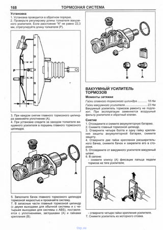 168 ТОРМОЗНАЯ СИСТЕМА
Установка
1. Установка проводится в обратном порядке.
2. Проверьте регулировку длины толкателя вакуум­
ного усилителя. Если расстояние "X" не равно 22,3
мм, отрегулируйте длину толкателя (Р).
3. При каждом снятии главного тормозного цилинд­
ра заменяйте уплотнение (А).
4. При установке следите за заходом толкателя ва­
куумного усилителя в поршень главного тормозного
цилиндра.
5. Заполните бачок главного тормозного цилиндра
тормозной жидкостью и прокачайте систему.
7. В запасные части главный тормозной цилиндр
(с двумя выходами для обычной системы и с че­
тырьмя выходами для системы с ABS), поставля­
ется с уплотнениями, заглушками (А) и гайками
крепления (В).
ВАКУУМНЫЙ УСИЛИТЕЛЬ
ТОРМОЗОВ
Моменты затяжки
Гайки главного тормозного цилиндра..............18 Нм
Гайки вакуумного усилителя...............................23 Нм
Вакуумный усилитель тормозов ремонту не подле­
жит. При эксплуатации заменяются воздушный
фильтр усилителя и обратный клапан.
Снятие
1. Отсоедините и снимите аккумуляторную батарею.
2. Снимите главный тормозной цилиндр.
3. Отверните четыре болта и одну гайку крепле­
ния защиты аккумуляторной батареи, снимите
защиту.
4. Отверните две гайки крепления расширитель­
ного бачка, снимите бачок и закрепите его в сто­
роне.
5. Отсоедините от вакуумного усилителя вакуумный
шланг.
6. В салоне:
- снимите клипсу (А) фиксации пальца педали
тормоза на тяге усилителя:
- отверните четыре гайки крепления усилителя.
7. Снимите усилитель из моторного отсека.
vnx.su
 