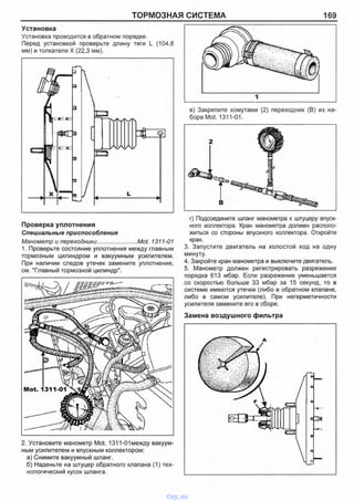 ТОРМОЗНАЯ СИСТЕМА 169
Установка
Установка проводится в обратном порядке.
Перед установкой проверьте длину тяги L (104,8
мм) и толкателя X (22,3 мм).
в) Закрепите хомутами (2) переходник (В) из на­
бора Mot. 1311-01.
Проверка уплотнения
Специальные приспособления
Манометр и переходники........................Mot. 1311-01
1. Проверьте состояние уплотнения между главным
тормозным цилиндром и вакуумным усилителем.
При наличии следов утечек замените уплотнение,
см. "Главный тормозной цилиндр".
г) Подсоедините шланг манометра к штуцеру впуск­
ного коллектора. Кран манометра должен располо­
житься со стороны впускного коллектора. Откройте
кран.
3. Запустите двигатель на холостой ход на одну
минуту.
4. Закройте кран манометра и выключите двигатель.
5. Манометр должен регистрировать разрежение
порядка 613 мбар. Если разрежение уменьшается
со скоростью больше 33 мбар за 15 секунд, то в
системе имеются утечки (либо в обратном клапане,
либо в самом усилителе). При негерметичности
усилителя замените его в сборе.
Замена воздушного фильтра
2. Установите манометр Mot. 1311-01 между вакуум­
ным усилителем и впускным коллектором:
а) Снимите вакуумный шланг.
б) Наденьте на штуцер обратного клапана (1) тех­
нологический кусок шланга.
vnx.su
 