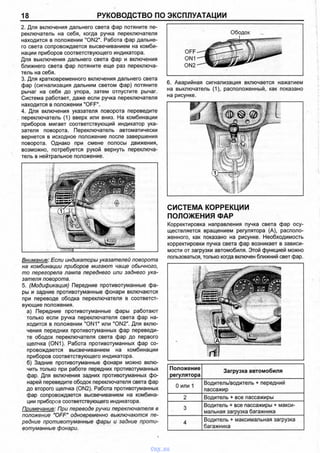 18 РУКОВОДСТВО ПО ЭКСПЛУАТАЦИИ
2. Для включения дальнего света фар потяните пе­
реключатель на себя, когда ручка переключателя
находится в положении "ON2". Работа фар дальне­
го света сопровождается высвечиванием на комби­
нации приборов соответствующего индикатора.
Для выключения дальнего света фар и включения
ближнего света фар потяните еще раз переключа­
тель на себя.
3. Для кратковременного включения дальнего света
фар (сигнализация дальним светом фар) потяните
рычаг на себя до упора, затем отпустите рычаг.
Система работает, даже если ручка переключателя
находится в положении "OFF".
4. Для включения указателя поворота переведите
переключатель (1) вверх или вниз. На комбинации
приборов мигает соответствующий индикатор ука­
зателя поворота. Переключатель автоматически
вернется в исходное положение после завершения
поворота. Однако при смене полосы движения,
возможно, потребуется рукой вернуть переключа­
тель в нейтральное положение.
Внимание: Если индикаторы указателей поворота
на комбинации приборов мигают чаще обычного,
то перегорела лампа переднего или заднего ука­
зателя поворота.
5. (Модификация) Передние противотуманные фа­
ры и задние противотуманные фонари включаются
при переводе ободка переключателя в соответст­
вующие положения.
а) Передние противотуманные фары работают
только если ручка переключателя света фар на­
ходится в положении "ON1" или "ON2". Для вклю­
чения передних противотуманных фар переведи­
те ободок переключателя света фар до первого
щелчка (ON1). Работа противотуманных фар со­
провождается высвечиванием на комбинации
приборов соответствующего индикатора.
б) Задние противотуманные фонари можно вклю­
чить только при работе передних противотуманных
фар. Для включения задних противотуманных фо­
нарей переведите ободок переключателя света фар
до второго щелчка (ON2). Работа противотуманных
фар сопровождается высвечиванием на комбина­
ции приборов соответствующего индикатора.
Примечание: При переводе ручки переключателя в
положение "OFF" одновременно выключаются пе­
редние противотуманные фары и задние проти­
вотуманные фонари.
6. Аварийная сигнализация включается нажатием
на выключатель (1), расположенный, как показано
на рисунке.
СИСТЕМА КОРРЕКЦИИ
ПОЛОЖЕНИЯ ФАР
Корректировка направления пучка света фар осу­
ществляется вращением регулятора (А), располо­
женного, как показано на рисунке. Необходимость
корректировки пучка света фар возникает в зависи­
мости от загрузки автомобиля. Этой функцией можно
пользоваться, только когда включен ближний свет фар.
Положение
регулятора
Загрузка автомобиля
0 или 1
Водитель/водитель + передний
пассажир
2 Водитель + все пассажиры
3
Водитель + все пассажиры + макси­
мальная загрузка багажника
4
Водитель + максимальная загрузка
багажника
vnx.su
 