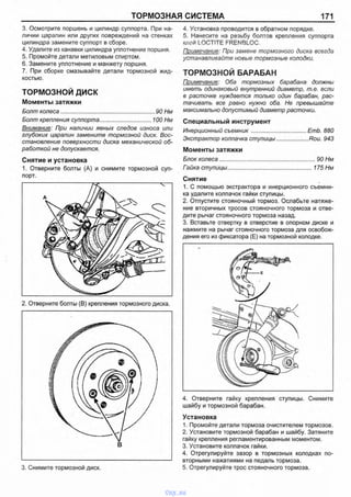 ТОРМОЗНАЯ СИСТЕМА 171
3. Осмотрите поршень и цилиндр суппорта. При на­
личии царапин или других повреждений на стенках
цилиндра замените суппорт в сборе.
4. Удалите из канавки цилиндра уплотнение поршня.
5. Промойте детали метиловым спиртом.
6. Замените уплотнение и манжету поршня.
7. При сборке смазывайте детали тормозной жид­
костью.
ТОРМОЗНОЙ д и с к
Моменты затяжки
Болт колеса.............................................................90 Нм
Болт крепления суппорта.................................. 100 Нм
Внимание: При наличии явных следов износа или
глубоких царапин замените тормозной диск. Вос­
становление поверхности диска механической об­
работкой не допускается.
Снятие и установка
1. Отверните болты (А) и снимите тормозной суп­
порт.
4. Установка проводится в обратном порядке.
5. Нанесите на резьбу болтов крепления суппорта
клей LOCTITE FRENBLOC.
Примечание: При замене тормозного диска всегда
устанавливайте новые тормозные колодки.
ТОРМОЗНОЙ БАРАБАН
Примечание: Оба тормозных барабана должны
иметь одинаковый внутренний диаметр, т.е. если
в расточке нуждается только один барабан, рас­
тачивать все равно нужно оба. Не превышайте
максимально допустимый диаметр расточки.
Специальный инструмент
Инерционный съемник..................................ЕтЬ. 880
Экстрактор колпачка ступицы.................. Rou. 943
Моменты затяжки
Блок колеса..............................................................90 Нм
Гайка ступицы.................................................... 175 Нм
Снятие
1. С помощью экстрактора и инерционного съемни­
ка удалите колпачок гайки ступицы.
2. Отпустите стояночный тормоз. Ослабьте натяже­
ние вторичных тросов стояночного тормоза и отве­
дите рычаг стояночного тормоза назад.
3. Вставьте отвертку в отверстие в опорном диске и
нажмите на рычаг стояночного тормоза для освобож­
дения его из фиксатора (Е) на тормозной колодке.
4. Отверните гайку крепления ступицы. Снимите
шайбу и тормозной барабан.
Установка
1. Промойте детали тормоза очистителем тормозов.
2. Установите тормозной барабан и шайбу. Затяните
гайку крепления регламентированным моментом.
3. Установите колпачок гайки.
4. Отрегулируйте зазор в тормозных колодках по­
вторными нажатиями на педаль тормоза.
5. Отрегулируйте трос стояночного тормоза.3. Снимите тормозной диск.
vnx.su
 