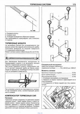 ТОРМОЗНАЯ СИСТЕМА 175
Fre. 1499
4. Раздавите втулку.
5. Снимите трос.
6. Установка проводится в обратном порядке.
При необходимости отрегулируйте трос стояночно­
го тормоза.
ТОРМОЗНЫЕ ШЛАНГИ
На автомобили Renault Clio устанавливаются тор­
мозные шланги без медной уплотнительной шайбы.
Уплотнение проводится по конусной поверхности
(Y) соединения шланг/штуцер.
Момент затяжки шланга с обоих концов (X) и (Z) 14 Нм.
JL
X Y
„ uПТ - V '>,
i / » V i ■
Для обеспечения безопасности эксплуатации не
перекручивайте шланги и не допускайте контакта
шланга с подвижными деталями подвески.
При снятии тормозного шланга: отворачивайте гай­
ку (1) жесткой тормозной трубки до сброса напря­
жения на пружине (3). Освободите шлицы (4) шлан­
га (2) из шлицевого отверстия (5).
При установке шлангов их подсоединение проводи­
те при положении колес, соответствующем движе­
нию по прямой.
КОМПЕНСАТОР ТОРМОЗНЫХ СИЛ
Проверка
Тормозные контуры соединены по диагонали (правое
переднее колесо - левое заднее колесо и левое пе­
реднее колесо - правое заднее колесо). Компенсатор
изменяет давление в тормозах передней и задней
оси в зависимости от загрузки автомобиля. Проверку
давления в контурах проводите обеих диагоналях.
Специальный инструмент
Набор для проверки давления в
тормозной системе............Fre. 244-03 или 1085-01
Моменты затяжки
Крепление тормозных трубок..........................14 Нм
Болт компенсатора............................................18 Нм
Регулировочный болт.........................................10 Нм
1. Установите автомобиль на подъемник.
2. Нажмите на педаль тормоза и зафиксируйте ее в
этом положении.
3. Отсоедините от балки задней оси тягу компен­
сатора.
vnx.su
 