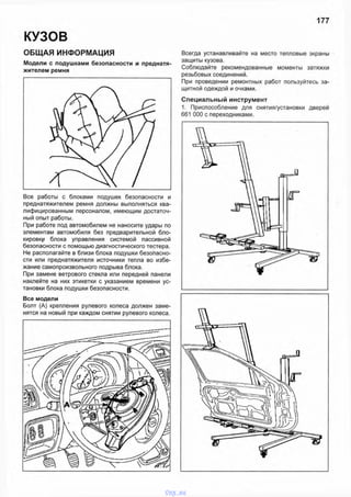 177
КУЗОВ
ОБЩАЯ ИНФОРМАЦИЯ
Модели с подушками безопасности и преднатя
жителем ремня
Все работы с блоками подушек безопасности и
преднатяжителем ремня должны выполняться ква­
лифицированным персоналом, имеющим достаточ­
ный опыт работы.
При работе под автомобилем не наносите удары по
элементам автомобиля без предварительной бло­
кировку блока управления системой пассивной
безопасности с помощью диагностического тестера.
Не располагайте в близи блока подушки безопасно­
сти или преднатяжителя источники тепла во избе­
жание самопроизвольного подрыва блока.
При замене ветрового стекла или передней панели
наклейте на них этикетки с указанием времени ус­
тановки блока подушки безопасности.
Все модели
Болт (А) крепления рулевого колеса должен заме­
нятся на новый при каждом снятии рулевого колеса.
Всегда устанавливайте на место тепловые экраны
защиты кузова.
Соблюдайте рекомендованные моменты затяжки
резьбовых соединений.
При проведении ремонтных работ пользуйтесь за­
щитной одеждой и очками.
Специальный инструмент
1. Приспособление для снятия/установки дверей
661 ООО с переходниками.
vnx.su
 