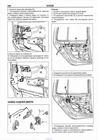 180 КУЗОВ
6. Снимите защитную накладку (Е).
7. Отсоедините разъем электродвигателя привода
замка, снимите электродвигатель.
8. Поверните замок к панели двери по стрелке (1)
для освобождения пальца (F) фиксации цилиндра
замка (см. рисунок элементов замка).
Снятие
1. Снимите накладную панель задней двери.
2. Отстегните защитные крышки (1) и (2).
3. Отсоедините кронштейн (А) и рычаги индикатора
открытия двери.
4. Отсоедините тягу замка (В) внутренней ручки
двери.
9. Выньте замок по стрелке (2).
10. Поверните клипсу фиксации цилиндра по стрел­
ке (3) на четверть оборота, выньте ципиндр из па­
нели двери.
ЗАМОК ЗАДНЕЙ ДВЕРИ
5. Отверните три болта (С) крепления замка.
6. Отсоедините тягу замка (D) внешней ручки двери.
7. Отсоедините разъем электродвигателя привода
замка, снимите эпектродвигатель.
8. Поверните замок в направпении переда двери и
выньте замок через проем панепи двери.
vnx.su
 
