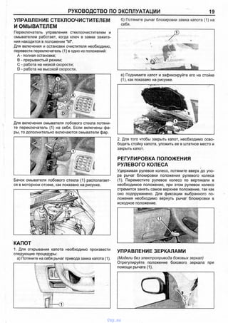 РУКОВОДСТВО ПО ЭКСПЛУАТАЦИИ 19
УПРАВЛЕНИЕ СТЕКЛООЧИСТИТЕЛЕМ
И ОМЫВАТЕЛЕМ
Переключатель управления стеклоочистителем и
омывателем работает, когда ключ в замке зажига­
ния находится в положении "М".
Для включения и остановки очистителя необходимо,
перевести переключатель (1) в одно из положений:
А - полная остановка;
В - прерывистый режим;
С - работа на низкой скорости;
D - работа на высокой скорости.
Для включения омывателя лобового стекла потяни­
те переключатель (1) на себя. Если включены фа­
ры, то дополнительно включаются омыватели фар.
Бачок омывателя лобового стекла (1) располагает­
ся в моторном отсеке, как показано на рисунке.
КАПОТ
1. Для открывания капота необходимо произвести
следующие процедуры:
а) Потяните на себя рычаг привода замка капота (1).
б) Потяните рычаг блокировки замка капота (1) на
себя.
в) Поднимите капот и зафиксируйте его на стойке
(1), как показано на рисунке.
7J г
2. Для того чтобы закрыть капот, необходимо осво­
бодить стойку капота, уложить ее в штатное место и
закрыть капот.
РЕГУЛИРОВКА ПОЛОЖЕНИЯ
РУЛЕВОГО КОЛЕСА
Удерживая рулевое колесо, потяните вверх до упо­
ра рычаг блокировки положения рулевого колеса
(1). Переместите рулевое колесо по вертикали в
необходимое положение, при этом рулевое колесо
стремится занять самое верхнее положение, так как
оно подпружинено. Для фиксации выбранного по­
ложения необходимо вернуть рычаг блокировки в
исходное положение.
УПРАВЛЕНИЕ ЗЕРКАЛАМИ
(Модели без электропривода боковых зеркал)
Отрегулируйте положение бокового зеркала при
помощи рычага (1).
vnx.su
 