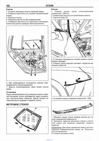 182 КУЗОВ
6. При необходимости отсоедините разъем элек­
тродвигателя стеклоподъемника.
7. Выньте стеклоподъемник через проем панели
двери.
Установка
Перед затяжкой болтов (А) установите стекло в верх­
нее положение. Болты затягиваются через специаль­
ные технологические отверстия. Другой порядок за­
тяжки болтов (А) приведет к перекосу стекла.
ВЕТРОВОЕ СТЕКЛО
4. С помощью специальных клещей снимите стропы
боковых накладок.
5. Снимите стропу верхней накладки, поддев ее ма­
ленькой отверткой.
7. Обклейте проем стекла клейкой лентой для за­
щиты окрашенной поверхности.
8. Проткните герметик ветрового стекла и протя­
ните струну для срезания герметика. Срежьте
герметик.
Примечание: Для среза герметика можно восполь­
зоваться пневматическим ножом, см. "Специаль­
ные инструменты".
9. Снимите ветровое стекло.
Снятие
1. Снимите накладную панель передней двери.
2. Отверните два болта (А) каркаса направляющей
стекла.
3. Опустите стекло.
4. Отверните два болта (В) направляющей.
5. Отверните два болта (С) крепления электродви­
гателя или ручного привода стеклоподъемника.
Снятие
1. Снимите рычаги щеток стеклоочистителя
(съемник Ele. 1294-01).
2. Снимите две решетки вогнутой панели капота.
3. Удалите опоры (А).
vnx.su
 
