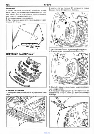 186 КУЗОВ
Установка
1. Перед затяжкой болтов (А) полностью подни­
мите стекло для правильной ориентации по про­
ему двери. Болты затягиваются через специаль­
ные технологические отверстия.
2. Установите канап проема двери.
3. При установке держатепя стекла выдержите рас­
стояние X = 18 мм.
ПЕРЕДНИЙ БАМПЕР (тип 1)
Снятие и установка
1. Отверните два нижних болта (А) крепления бам­
пера.
2. Удалите по три пистона (В) и отверните по два
боковых болта (С) крепления бампера.
3. Частично освободите из креплений подкрылок.
4. Отверните два верхних боковых болта (D).
5. Наклейте защитную ленту для защиты окрашен­
ных поверхностей.
6. С помощью подходящего рычага осторожно ос­
вободите из четырех клипс (Е) боковую накладку
бампера.
vnx.su
 