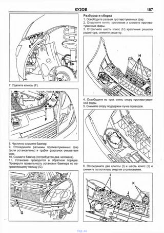 КУЗОВ 187
8. Частично снимите бампер.
9. Отсоедините разъемы противотуманных фар
(если установлены) и трубки форсунок омывателя
фар.
10. Снимите бампер (потребуется два человека).
11. Установка проводится в обратном порядке.
Проверьте правильность установки бампера по на­
правляющему пальцу (G).
Разборка и сборка
1. Освободите разъем противотуманных фар.
2. Отверните винты крепления и снимите противо­
туманные фары.
3. Отстегните шесть клипс (Н) крепления решетки
радиатора, снимите решетку.
4. Освободите из трех клипс опору противотуман­
ной фары.
5. Снимите опору поддержки пучка проводов.
6. Отсоедините две клипсы (I) и шесть клипс (J) и
снимите поглотитель энергии столкновения.
vnx.su
 