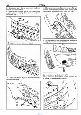 188 КУЗОВ
7. Отверните два болта крепления эмблемы
Renault, снимите эмблему.
8. Снимите две боковые и одну центральную на­
кладки, отверните гайку (L) и снимите форсунку
омывателя фар.
9. Отсоедините клипсы и снимите каркас.
10. Отстегните клипсы (М) и (N), снимите аэродина-
11. Сборка проводится в обратном порядке. При ус­
тановке опор противотуманной фары используйте
специальные клещи крепления клипс Саг. 1521.
12. Регулировка противотуманных фар проводится
после установки с помощью отвертки.
Установка форсунок омывателя
Перед покраской просверлите панель бампера под
установку форсунок омывателя фар.
vnx.su
 