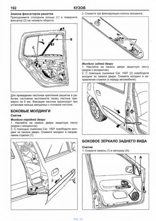 192 КУЗОВ
Замена фиксаторов решетки
Приподнимите стопорное кольцо (1) и поверните
фиксатор (2) на четверть оборота.
Для приведения пистонов крепления решетки в ра­
бочее состояние вытолкните палец пистона при­
мерно на 5 мм. Фиксация пистона происходит при
установке пальца заподлицо с головкой пистона.
БОКОВЫЕ МОЛДИНГИ
Снятие
Молдинг передней двери
1. Наклейте на панель двери защитную ленту
(рядом с молдингом).
2. С помощью съемника Саг. 1597 освободите мол­
динг из панели двери. Снимите молдинг в направ­
лении стрелки (1).
3. Снимите три фиксирующих клипсы молдинга.
Молдинг задней двери
1. Наклейте на панель двери защитную ленту
(рядом с молдингом).
2. С помощью съемника Саг. 1597 (2) освободите
молдинг из панели двери. Снимите молдинг в на­
правлении стрелки (к переду автомобиля).
БОКОВОЕ ЗЕРКАЛО ЗАДНЕГО ВИДА
Снятие
1. Снимите панель (1) и заглушку (А).
vnx.su
 