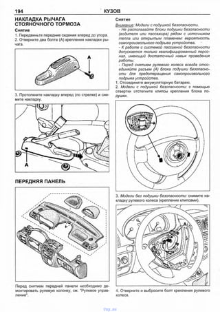 194 КУЗОВ
НАКЛАДКА РЫЧАГА
СТОЯНОЧНОГО ТОРМОЗА
Снятие
1. Передвиньте передние сидения вперед до упора.
2. Отверните два болта (А) крепления накладки ры­
чага.
3. Протолкните накладку вперед (по стрелке) и сни­
мите накладку.
ПЕРЕДНЯЯ ПАНЕЛЬ
Перед снятием передней панели необходимо де­
монтировать рулевую колонку, см. "Рулевое управ­
ление".
Снятие
Внимание: Модели с подушкой безопасности.
- Не располагайте блоки подушки безопасности
(водителя или пассажира) рядом с источником
тепла или открытым пламенем: вероятность
самопроизвольного подрыва устройства.
- К работе с системой пассивной безопасности
допускается только квалифицированный персо­
нал, имеющий достаточный навык проведения
работы.
- Перед снятием рулевого колеса всегда отсо­
единяйте разъем (А) блока подушки безопасно­
сти для предотвращения самопроизвольного
подрыва устройства.
1. Отсоедините аккумуляторную батарею.
2. Модели с подушкой безопасности: с помощью
отвертки отстегните клипсы крепления блока по­
душки.
3. Модели без подушки безопасности: снимите на­
кладку рулевого колеса (крепление клипсами).
4. Отверните и выбросите болт крепления рулевого
колеса.
vnx.su
 