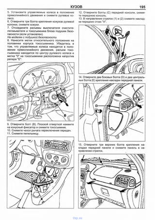 КУЗОВ 195
5. Установите управляемые колеса в положение
прямолинейного движения и снимите рулевое ко­
лесо.
6. Отверните три болта крепления кожухов рулевой
колонки, снимите кожухи.
7. Отсоедините разъемы выключателя очистите-
ля/омывателя и токосъемника блока подушки безо­
пасности (если установлен).
На моделях с подушкой безопасности
8. Нанесите метки относительного положения на
половинки корпуса токосъемника. Убедитесь в
том, что управляемые колеса находятся в поло­
жении прямолинейного движения, разъем токо­
съемника находится по центру рулевого колеса и
метка "О" на токосъемнике расположена напротив
репера "Е".
12. Отверните болты (С) передней консоли, сними­
те переднюю консоль.
13. В направлении стрелок (1) и (2) снимите наклад­
ки передних стоек "А".
14. Отверните два боковых болта (D) и два централь­
ных болта (Е) крепления накладки передней панели.
15. Отверните три верхних болта крепления на­
кладки передней панели и снимите панель в на­
правлении стрелок.
9. Отверните болт (В). Плоской отверткой нажмите
на конусный фиксатор и снимите токосъемник.
10. Снимите чехол рычага переключения передач.
11. Снимите пепельницу.
vnx.su
 