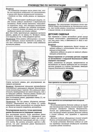 РУКОВОДСТВО ПО ЭКСПЛУАТАЦИИ 21
Внимание:
- Не надевайте плечевую часть ремня так, что­
бы она проходила подмышкой или располагалась
в каком-либо другом неправильном положении.
- Следите за тем, чтобы ремень не перекручи­
вался.
- Ремень обеспечивает наибольшую защиту, ко­
гда спинка сиденья находится в вертикальном
положении. Когда спинка наклонена, повышает­
ся опасность того, что пассажир выскользнет
из-под ремня, особенно при лобовом столкнове­
нии, и получит травму от ремня или от удара о
приборную панель или спинку сиденья.
Для того чтобы пристегнуться, медленно вытяните
ремень, держа его за планку (1). Вставьте планку
(1) в защелку (2) так, чтобы раздался щелчок.
Примечание: Если ремень заблокирован и не выхо­
дит из катушки, сильно потяните за ремень, по­
сле чего отпустите его. Затем снова медленно
вытяните ремень.
Слегка вытяните ремень для регулирования же­
лаемого натяжения.
Внимание: Беременным женщинам рекомендуется
пользоваться имеющимися ремнями безопасности
после консультации с врачом. Это уменьшит веро­
ятность травмирования как самой женщины, так и
ее будущего ребенка. Поясной ремень должен рас­
полагаться возможно ниже под животом.
Для отстегивания ремня, удерживая планку (1), на­
жмите на кнопку (3).
Примечание: Так как ремень убирается автома­
тически, удерживайте его за планку (1), чтобы
втягивание ремня происходило не слишком быст­
ро. Иначе вы можете повредить автомобиль.
Регулирование высоты точки крепления
ремня безопасности (передние сиденья)
Для регулировки высоты точки крепления ремня
вытяните стопорную кнопку (1), передвиньте узел
крепления ремня безопасности вверх или вниз в
положение, наиболее подходящее для вас, и отпус­
тите кнопку. Вы должны услышать щелчок и убе­
диться, что узел крепления ремня безопасности
прочно зафиксирован.
Внимание: При регулировке положения точки кре­
пления ремня располагайте ее достаточно высо­
ко, так чтобы ремень полностью контактировал
с вашим плечом, но не касался шеи.
ДЕТСКИЕ СИДЕНЬЯ
При перевозке в своем автомобиле детей всегда
следует использовать удерживающие устройства
того или иного типа, в зависимости от веса и воз­
раста ребенка.
Внимание:
- Рекомендуется перевозить детей только на
заднем сиденье и использовать для них удержи­
вающие устройства.
- Держание ребенка на руках не заменит удержи­
вающего устройства.
Предостережение от установки детских сидений
на автомобилях с подушкой безопасности (SRS)
переднего пассажира
Знаки, показанные на рисунке, прикрепляются на
автомобилях на панели приборов или на солнцеза­
щитном козырьке со стороны пассажира, имеющих
подушку безопасности пассажира.
Знак крепится на панели приборов.
Знак крепится на солнцезащитном козырьке.
Внимание:
- Не устанавливайте детское сиденье на перед­
нем пассажирском сиденье спинкой вперед, перед
которым находится подушка безопасности.
Усилие при срабатывании подушки безопасно­
сти пассажира может прижать детское сиденье
к спинке сиденья, что приведет к серьезной
травме.
- Детские сиденья, обращенные спинкой вперед,
должны устанавливаться на задних сиденьях.
- В случае установки детского сиденья на сиде­
нье переднего пассажира отодвиньте последнее
в крайнее заднее положение.
vnx.su
 